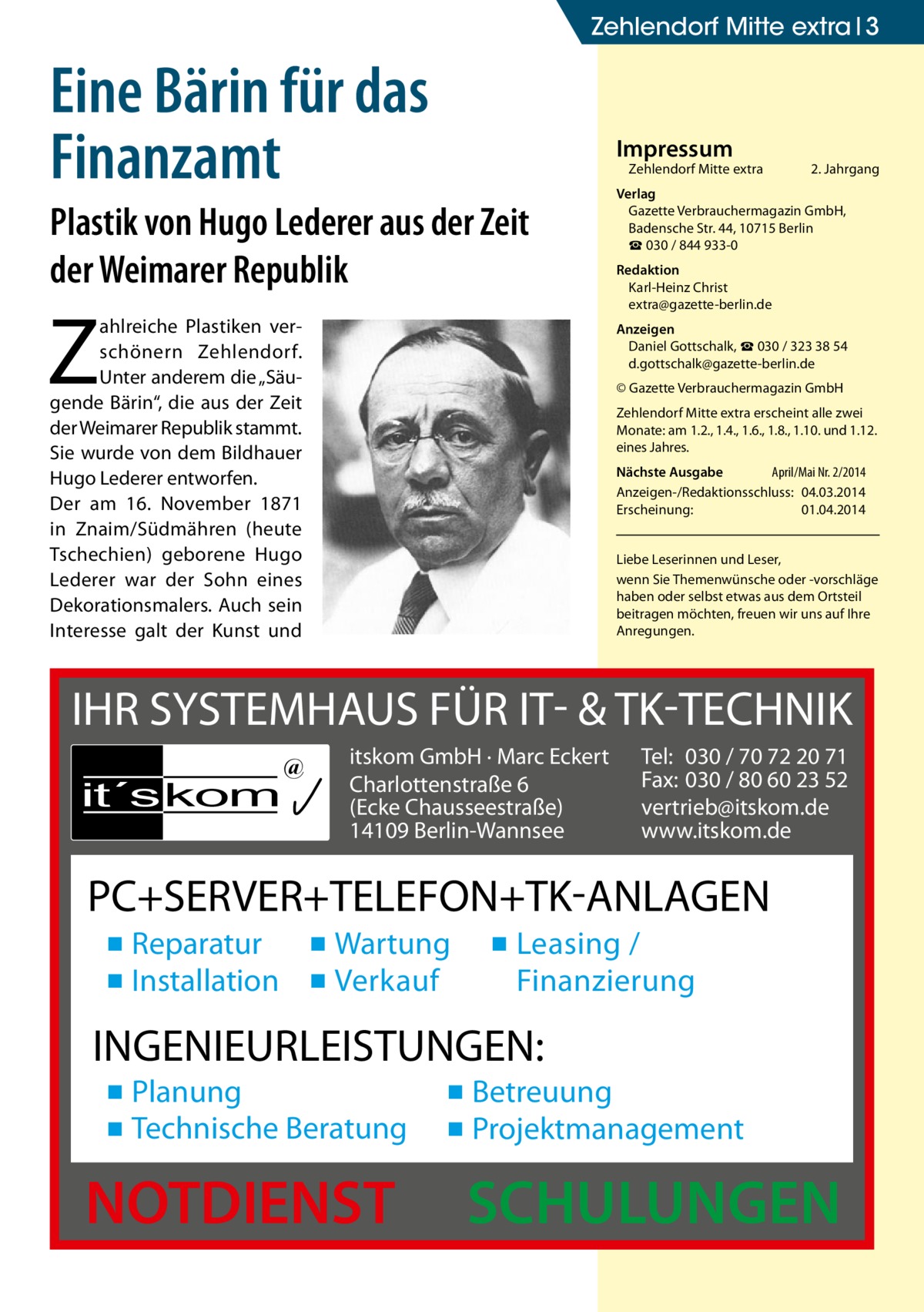 Zehlendorf Mitte extra 3  Eine Bärin für das Finanzamt  Impressum  Zehlendorf Mitte extra�  Plastik von Hugo Lederer aus der Zeit der Weimarer Republik  Z  ahlreiche Plastiken verschönern Zehlendorf. Unter anderem die „Säugende Bärin“, die aus der Zeit der Weimarer Republik stammt. Sie wurde von dem Bildhauer Hugo Lederer entworfen. Der am 16. November 1871 in Znaim/Südmähren (heute Tschechien) geborene Hugo Lederer war der Sohn eines Dekorationsmalers. Auch sein Interesse galt der Kunst und  2. Jahrgang  Verlag Gazette Verbrauchermagazin GmbH, Badensche Str. 44, 10715 Berlin ☎ 030 / 844 933-0 Redaktion Karl-Heinz Christ extra@gazette-berlin.de Anzeigen Daniel Gottschalk, ☎ 030 / 323 38 54 d.gottschalk@gazette-berlin.de © Gazette Verbrauchermagazin GmbH Zehlendorf Mitte extra erscheint alle zwei Monate: am 1.2., 1.4., 1.6., 1.8., 1.10. und 1.12. eines Jahres. Nächste Ausgabe 	 April/Mai Nr. 2/2014 Anzeigen-/Redaktionsschluss:	04.03.2014 Erscheinung:	01.04.2014 Liebe Leserinnen und Leser, wenn Sie Themen­wünsche oder -vorschläge haben oder selbst etwas aus dem Ortsteil beitragen möchten, freuen wir uns auf Ihre Anregungen.  IHR SYSTEMHAUS FÜR IT- & TK-TECHNIK it´s kom  @  itskom GmbH · Marc Eckert Charlottenstraße 6 (Ecke Chausseestraße) 14109 Berlin-Wannsee  Tel: 030 / 70 72 20 71 Fax: 030 / 80 60 23 52 vertrieb@itskom.de www.itskom.de  PC+SERVER+TELEFON+TK-ANLAGEN ▪ Reparatur ▪ Wartung ▪ Installation ▪ Verkauf  ▪ Leasing / Finanzierung  INGENIEURLEISTUNGEN: ▪ Planung ▪ Technische Beratung  NOTDIENST  ▪ Betreuung ▪ Projektmanagement  SCHULUNGEN