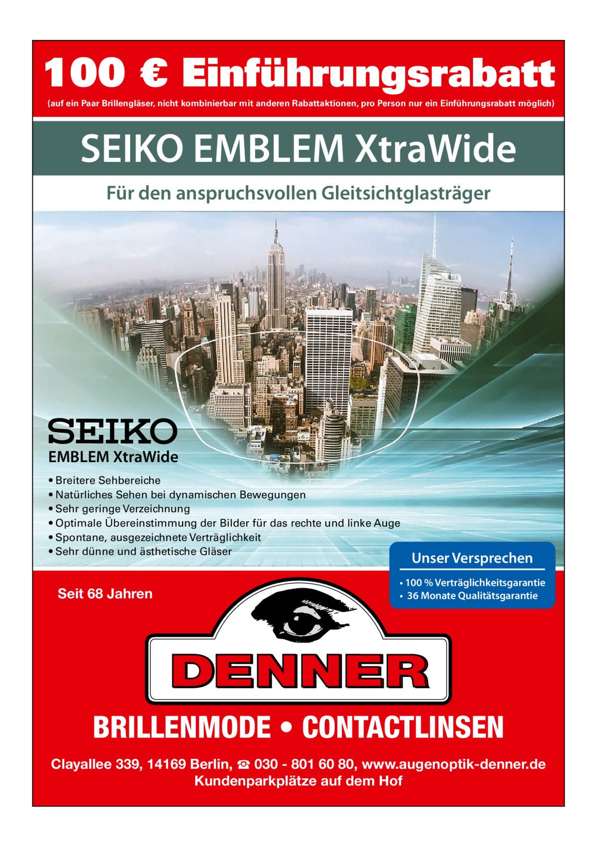 100 € Einführungsrabatt (auf ein Paar Brillengläser, nicht kombinierbar mit anderen Rabattaktionen, pro Person nur ein Einführungsrabatt möglich)  SEIKO EMBLEM XtraWide Für den anspruchsvollen Gleitsichtglasträger  EMBLEM XtraWide • Breitere Sehbereiche • Natürliches Sehen bei dynamischen Bewegungen • Sehr geringe Verzeichnung • Optimale Übereinstimmung der Bilder für das rechte und linke Auge • Spontane, ausgezeichnete Verträglichkeit • Sehr dünne und ästhetische Gläser  Seit 68 Jahren  Unser Versprechen  • 100 % Verträglichkeitsgarantie • 36 Monate Qualitätsgarantie  BRILLENMODE • CONTACTLINSEN Clayallee 339, 14169 Berlin, ☎ 030 - 801 60 80, www.augenoptik-denner.de Kundenparkplätze auf dem Hof