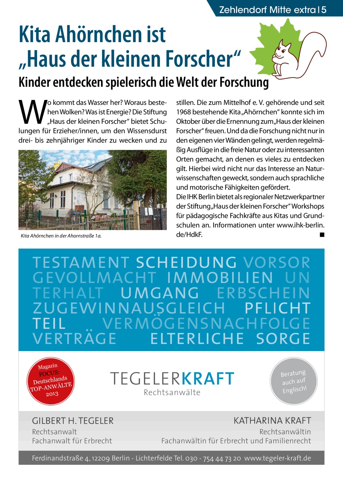 Zehlendorf Mitte extra 5  Kita Ahörnchen ist „Haus der kleinen Forscher“  Kinder entdecken spielerisch die Welt der Forschung  W  o kommt das Wasser her? Woraus bestehen Wolken? Was ist Energie? Die Stiftung „Haus der kleinen Forscher“ bietet Schulungen für Erzieher/innen, um den Wissensdurst drei- bis zehnjähriger Kinder zu wecken und zu  Kita Ahörnchen in der Ahornstraße 1a.  stillen. Die zum Mittelhof e. V. gehörende und seit 1968 bestehende Kita „Ahörnchen“ konnte sich im Oktober über die Ernennung zum„Haus der kleinen Forscher“ freuen. Und da die Forschung nicht nur in den eigenen vier Wänden gelingt, werden regelmäßig Ausflüge in die freie Natur oder zu interessanten Orten gemacht, an denen es vieles zu entdecken gilt. Hierbei wird nicht nur das Interesse an Naturwissenschaften geweckt, sondern auch sprachliche und motorische Fähigkeiten gefördert. Die IHK Berlin bietet als regionaler Netzwerkpartner der Stiftung„Haus der kleinen Forscher“ Workshops für pädagogische Fachkräfte aus Kitas und Grundschulen an. Informationen unter www.ihk-berlin. de/HdkF. � ◾  testament scheidung vorsor gevollmacht immobilien un terhalt umgang erbschein zugewinnausgleich pflicht teil vermögensnachfolge verträge elterliche sorge Magazin  FOCUS: lands Deutsch ÄLTE W N -A TOP 2013  TEGELER KRAFT  GILBERT H. TEGELER Rechtsanwalt Fachanwalt für Erbrecht  Rechtsanwälte  Beratung auch auf ! Englisch  KATHARINA KRAFT  Rechtsanwältin Fachanwältin für Erbrecht und Familienrecht  Ferdinandstraße 4, 12209 Berlin - Lichterfelde Tel. 030 - 754 44 73 20 www.tegeler-kraft.de