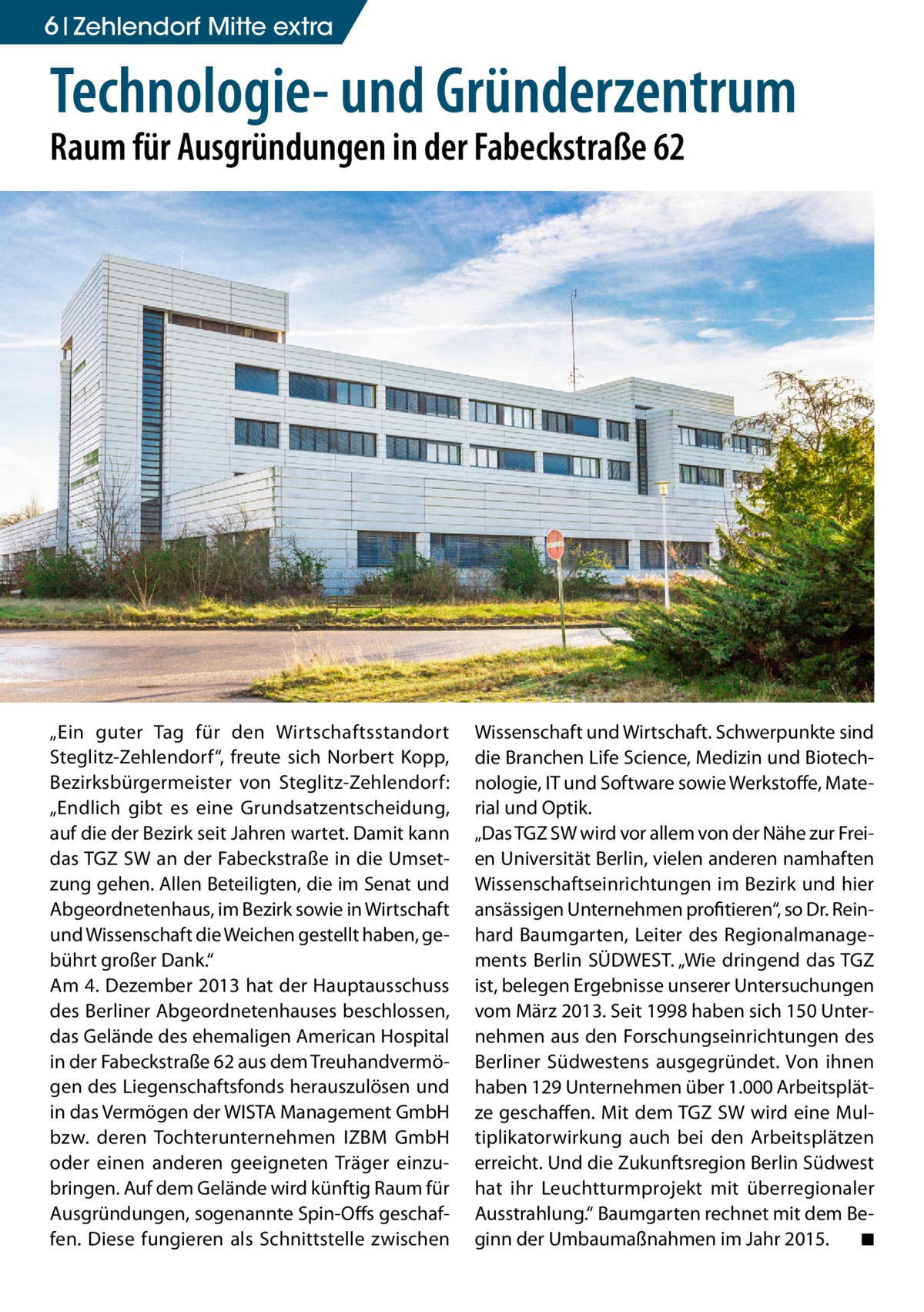 6 Zehlendorf Mitte extra  Technologie- und Gründerzentrum Raum für Ausgründungen in der Fabeckstraße 62  „Ein guter Tag für den Wirtschaftsstandort Steglitz-Zehlendorf“, freute sich Norbert Kopp, Bezirksbürgermeister von Steglitz-Zehlendorf: „Endlich gibt es eine Grundsatzentscheidung, auf die der Bezirk seit Jahren wartet. Damit kann das TGZ SW an der Fabeckstraße in die Umsetzung gehen. Allen Beteiligten, die im Senat und Abgeordnetenhaus, im Bezirk sowie in Wirtschaft und Wissenschaft die Weichen gestellt haben, gebührt großer Dank.“ Am 4. Dezember 2013 hat der Hauptausschuss des Berliner Abgeordnetenhauses beschlossen, das Gelände des ehemaligen American Hospital in der Fabeckstraße 62 aus dem Treuhandvermögen des Liegenschaftsfonds herauszulösen und in das Vermögen der WISTA Management GmbH bzw. deren Tochterunternehmen IZBM GmbH oder einen anderen geeigneten Träger einzubringen. Auf dem Gelände wird künftig Raum für Ausgründungen, sogenannte Spin-Offs geschaffen. Diese fungieren als Schnittstelle zwischen  Wissenschaft und Wirtschaft. Schwerpunkte sind die Branchen Life Science, Medizin und Biotechnologie, IT und Software sowie Werkstoffe, Material und Optik. „Das TGZ SW wird vor allem von der Nähe zur Freien Universität Berlin, vielen anderen namhaften Wissenschaftseinrichtungen im Bezirk und hier ansässigen Unternehmen profitieren“, so Dr. Reinhard Baumgarten, Leiter des Regionalmanagements Berlin SÜDWEST. „Wie dringend das TGZ ist, belegen Ergebnisse unserer Untersuchungen vom März 2013. Seit 1998 haben sich 150 Unternehmen aus den Forschungseinrichtungen des Berliner Südwestens ausgegründet. Von ihnen haben 129 Unternehmen über 1.000 Arbeitsplätze geschaffen. Mit dem TGZ SW wird eine Multiplikatorwirkung auch bei den Arbeitsplätzen erreicht. Und die Zukunftsregion Berlin Südwest hat ihr Leuchtturmprojekt mit überregionaler Ausstrahlung.“ Baumgarten rechnet mit dem Beginn der Umbaumaßnahmen im Jahr 2015. � ◾