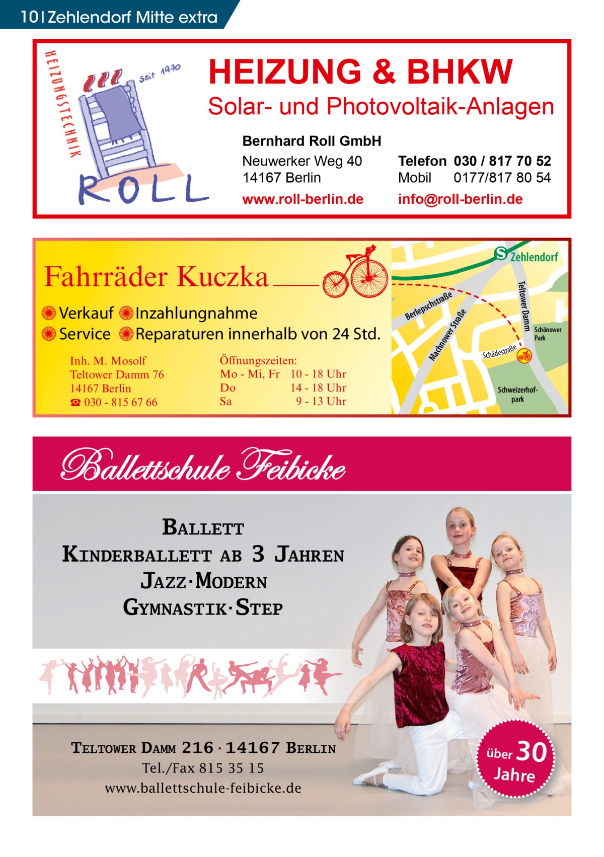 10 Zehlendorf Mitte extra  HEIZUNG & BHKW  Solar- und Photovoltaik-Anlagen Bernhard Roll GmbH Neuwerker Weg 40 14167 Berlin www.roll-berlin.de  Telefon 030 / 817 70 52 Mobil 0177/817 80 54 info@roll-berlin.de  chn Ma  str.  traß e  ow er S  Schweizerhofpark  udstr.  KINDERBALLETT AB 3 JAHREN JAZZ·MODERN GYMNASTIK·STEP  Tel./Fax 815 35 15 www.ballettschule-feibicke.de  über  30  Jahre  -Str. djery  Schönower Park  BALLETT  TELTOWER DAMM 216·14167 BERLIN  str.  Sc  Hand  Öffnungszeiten: Mo - Mi, Fr 10 - 18 Uhr Do 14 - 18 Uhr Sa 9 - 13 Uhr  Gertra  Inh. M. Mosolf Teltower Damm 76 14167 Berlin ☎ 030 - 815 67 66  a ße hä d e s t r  h rauc  Inzahlungnahme Reparaturen innerhalb von 24 Std.  Mühlenstr Prinz  Verkauf Service  e  traß  schs  lep Ber  mm Teltower Da  Fahrräder Kuczka  enStub  Zehlendorf