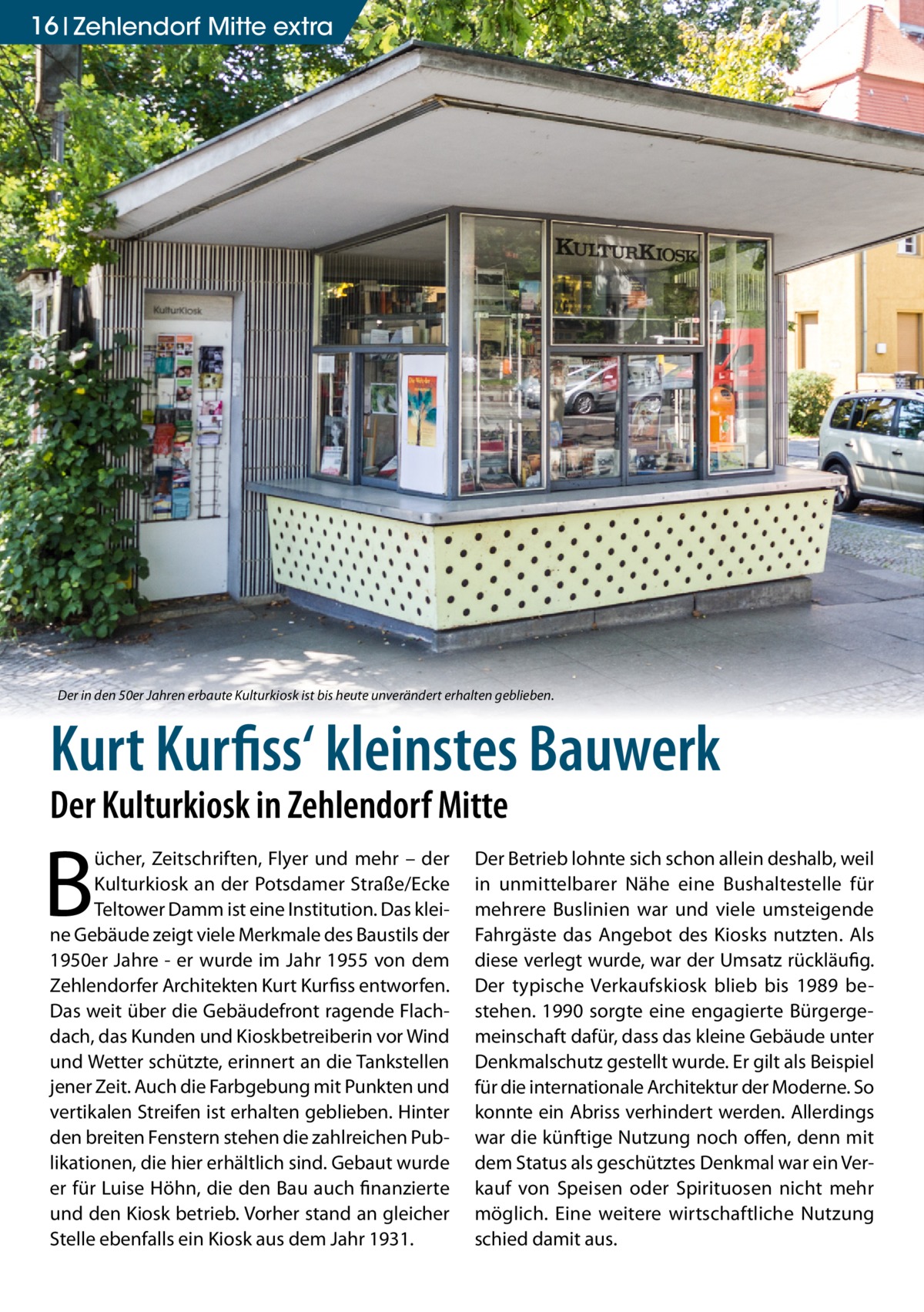 16 Zehlendorf Mitte extra  Der in den 50er Jahren erbaute Kulturkiosk ist bis heute unverändert erhalten geblieben.  Kurt Kurfiss‘ kleinstes Bauwerk Der Kulturkiosk in Zehlendorf Mitte  B  ücher, Zeitschriften, Flyer und mehr – der Kulturkiosk an der Potsdamer Straße/Ecke Teltower Damm ist eine Institution. Das kleine Gebäude zeigt viele Merkmale des Baustils der 1950er Jahre - er wurde im Jahr 1955 von dem Zehlendorfer Architekten Kurt Kurfiss entworfen. Das weit über die Gebäudefront ragende Flachdach, das Kunden und Kioskbetreiberin vor Wind und Wetter schützte, erinnert an die Tankstellen jener Zeit. Auch die Farbgebung mit Punkten und vertikalen Streifen ist erhalten geblieben. Hinter den breiten Fenstern stehen die zahlreichen Publikationen, die hier erhältlich sind. Gebaut wurde er für Luise Höhn, die den Bau auch finanzierte und den Kiosk betrieb. Vorher stand an gleicher Stelle ebenfalls ein Kiosk aus dem Jahr 1931.  Der Betrieb lohnte sich schon allein deshalb, weil in unmittelbarer Nähe eine Bushaltestelle für mehrere Buslinien war und viele umsteigende Fahrgäste das Angebot des Kiosks nutzten. Als diese verlegt wurde, war der Umsatz rückläufig. Der typische Verkaufskiosk blieb bis 1989 bestehen. 1990 sorgte eine engagierte Bürgergemeinschaft dafür, dass das kleine Gebäude unter Denkmalschutz gestellt wurde. Er gilt als Beispiel für die internationale Architektur der Moderne. So konnte ein Abriss verhindert werden. Allerdings war die künftige Nutzung noch offen, denn mit dem Status als geschütztes Denkmal war ein Verkauf von Speisen oder Spirituosen nicht mehr möglich. Eine weitere wirtschaftliche Nutzung schied damit aus.