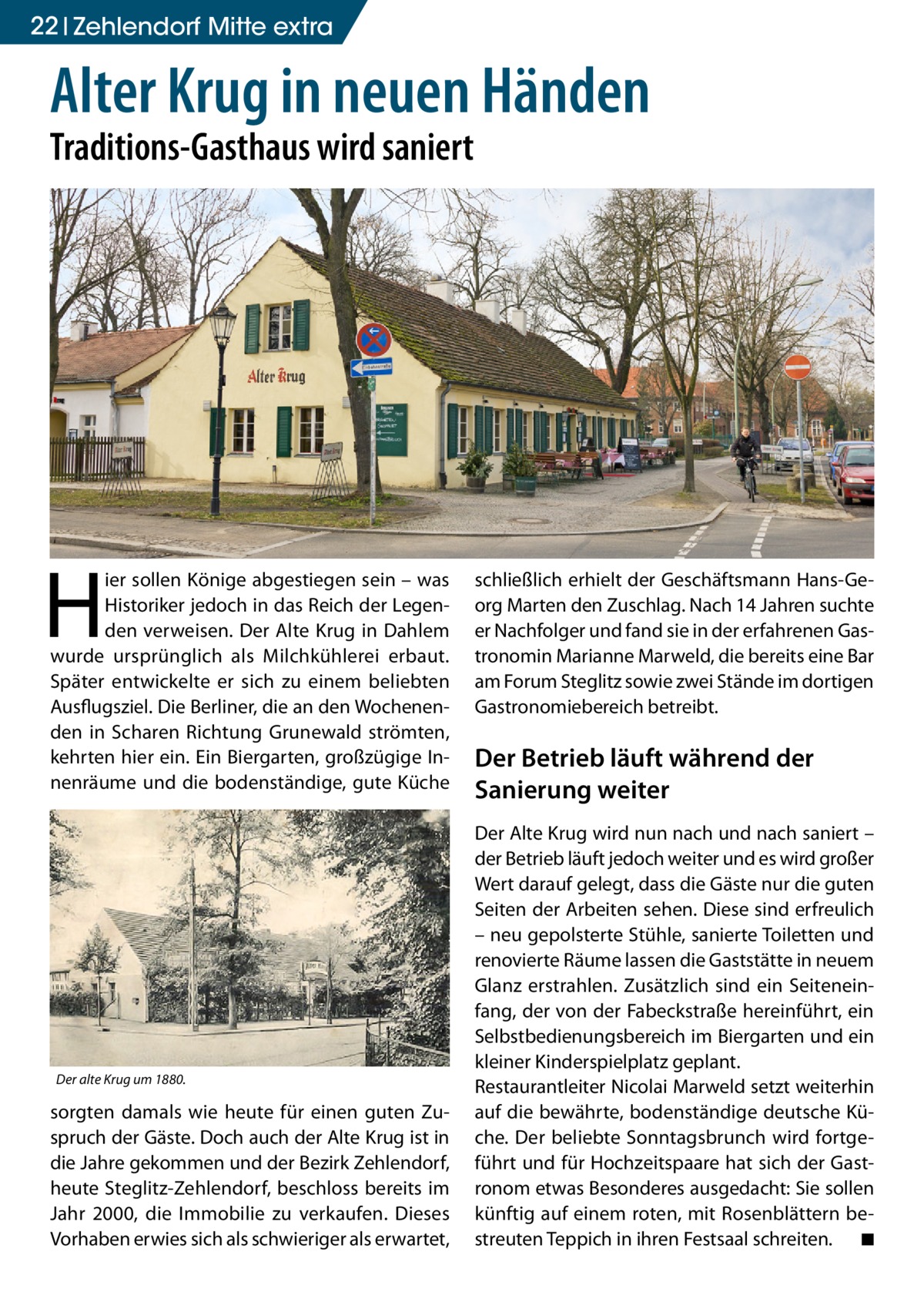 22 Zehlendorf Mitte extra  Alter Krug in neuen Händen Traditions-Gasthaus wird saniert  H  ier sollen Könige abgestiegen sein – was Historiker jedoch in das Reich der Legenden verweisen. Der Alte Krug in Dahlem wurde ursprünglich als Milchkühlerei erbaut. Später entwickelte er sich zu einem beliebten Ausflugsziel. Die Berliner, die an den Wochenenden in Scharen Richtung Grunewald strömten, kehrten hier ein. Ein Biergarten, großzügige Innenräume und die bodenständige, gute Küche  Der alte Krug um 1880.  sorgten damals wie heute für einen guten Zuspruch der Gäste. Doch auch der Alte Krug ist in die Jahre gekommen und der Bezirk Zehlendorf, heute Steglitz-Zehlendorf, beschloss bereits im Jahr 2000, die Immobilie zu verkaufen. Dieses Vorhaben erwies sich als schwieriger als erwartet,  schließlich erhielt der Geschäftsmann Hans-Georg Marten den Zuschlag. Nach 14 Jahren suchte er Nachfolger und fand sie in der erfahrenen Gastronomin Marianne Marweld, die bereits eine Bar am Forum Steglitz sowie zwei Stände im dortigen Gastronomiebereich betreibt.  Der Betrieb läuft während der Sanierung weiter Der Alte Krug wird nun nach und nach saniert – der Betrieb läuft jedoch weiter und es wird großer Wert darauf gelegt, dass die Gäste nur die guten Seiten der Arbeiten sehen. Diese sind erfreulich – neu gepolsterte Stühle, sanierte Toiletten und renovierte Räume lassen die Gaststätte in neuem Glanz erstrahlen. Zusätzlich sind ein Seiteneinfang, der von der Fabeckstraße hereinführt, ein Selbstbedienungsbereich im Biergarten und ein kleiner Kinderspielplatz geplant. Restaurantleiter Nicolai Marweld setzt weiterhin auf die bewährte, bodenständige deutsche Küche. Der beliebte Sonntagsbrunch wird fortgeführt und für Hochzeitspaare hat sich der Gastronom etwas Besonderes ausgedacht: Sie sollen künftig auf einem roten, mit Rosenblättern bestreuten Teppich in ihren Festsaal schreiten. � ◾