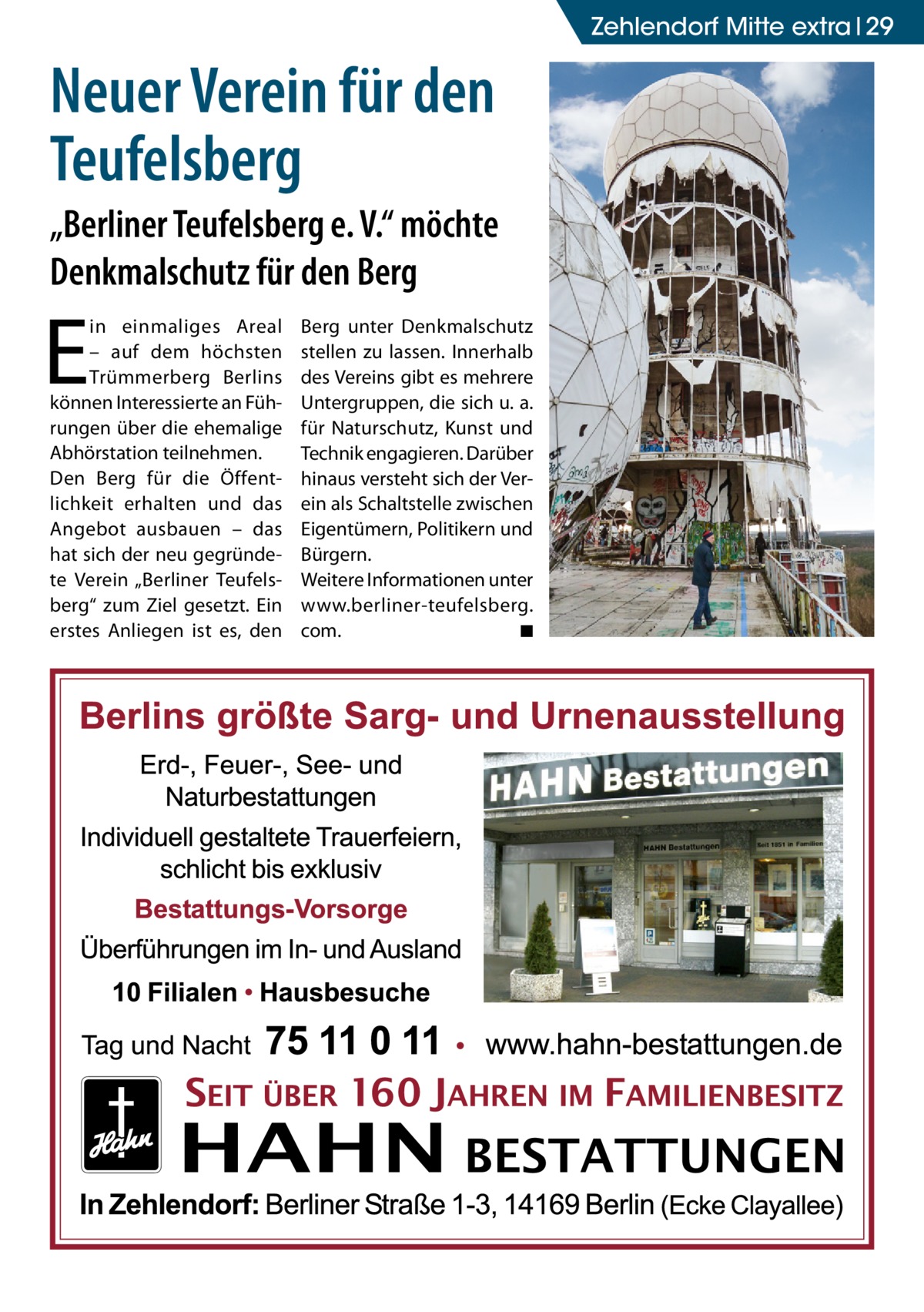 Zehlendorf Mitte extra 29  Neuer Verein für den Teufelsberg „Berliner Teufelsberg e. V.“ möchte Denkmalschutz für den Berg  E  in einmaliges Areal – auf dem höchsten Trümmerberg Berlins können Interessierte an Führungen über die ehemalige Abhörstation teilnehmen. Den Berg für die Öffentlichkeit erhalten und das Angebot ausbauen – das hat sich der neu gegründete Verein „Berliner Teufelsberg“ zum Ziel gesetzt. Ein erstes Anliegen ist es, den  Berg unter Denkmalschutz stellen zu lassen. Innerhalb des Vereins gibt es mehrere Untergruppen, die sich u. a. für Naturschutz, Kunst und Technik engagieren. Darüber hinaus versteht sich der Verein als Schaltstelle zwischen Eigentümern, Politikern und Bürgern. Weitere Informationen unter www.berliner-­teufelsberg. com. � ◾