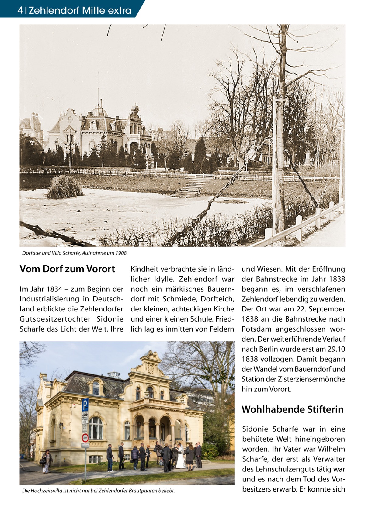 4 Zehlendorf Mitte extra  Dorfaue und Villa Scharfe, Aufnahme um 1908.  Vom Dorf zum Vorort Im Jahr 1834 – zum Beginn der Industrialisierung in Deutschland erblickte die Zehlendorfer Gutsbesitzertochter Sidonie Scharfe das Licht der Welt. Ihre  Kindheit verbrachte sie in ländlicher Idylle. Zehlendorf war noch ein märkisches Bauerndorf mit Schmiede, Dorfteich, der kleinen, achteckigen Kirche und einer kleinen Schule. Friedlich lag es inmitten von Feldern  und Wiesen. Mit der Eröffnung der Bahnstrecke im Jahr 1838 begann es, im verschlafenen Zehlendorf lebendig zu werden. Der Ort war am 22. September 1838 an die Bahnstrecke nach Potsdam angeschlossen worden. Der weiterführende Verlauf nach Berlin wurde erst am 29.10 1838 vollzogen. Damit begann der Wandel vom Bauerndorf und Station der Zisterziensermönche hin zum Vorort.  Wohlhabende Stifterin  Die Hochzeitsvilla ist nicht nur bei Zehlendorfer Brautpaaren beliebt.  Sidonie Scharfe war in eine behütete Welt hineingeboren worden. Ihr Vater war Wilhelm Scharfe, der erst als Verwalter des Lehnschulzenguts tätig war und es nach dem Tod des Vorbesitzers erwarb. Er konnte sich