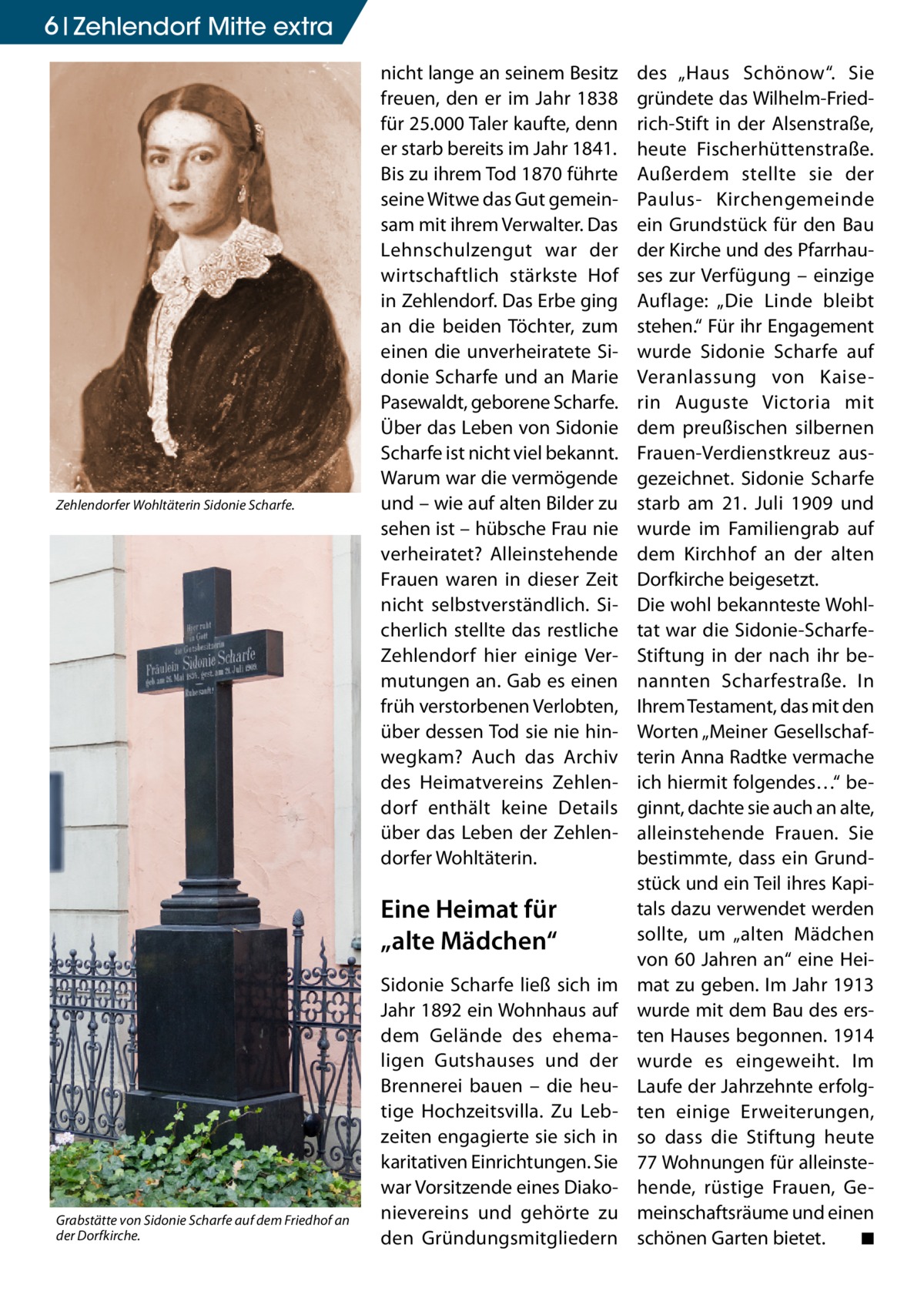 6 Zehlendorf Mitte extra  Zehlendorfer Wohltäterin Sidonie Scharfe.  nicht lange an seinem Besitz freuen, den er im Jahr 1838 für 25.000 Taler kaufte, denn er starb bereits im Jahr 1841. Bis zu ihrem Tod 1870 führte seine Witwe das Gut gemeinsam mit ihrem Verwalter. Das Lehnschulzengut war der wirtschaftlich stärkste Hof in Zehlendorf. Das Erbe ging an die beiden Töchter, zum einen die unverheiratete Sidonie Scharfe und an Marie Pasewaldt, geborene Scharfe. Über das Leben von Sidonie Scharfe ist nicht viel bekannt. Warum war die vermögende und – wie auf alten Bilder zu sehen ist – hübsche Frau nie verheiratet? Alleinstehende Frauen waren in dieser Zeit nicht selbstverständlich. Sicherlich stellte das restliche Zehlendorf hier einige Vermutungen an. Gab es einen früh verstorbenen Verlobten, über dessen Tod sie nie hinwegkam? Auch das Archiv des Heimatvereins Zehlendorf enthält keine Details über das Leben der Zehlendorfer Wohltäterin.  Eine Heimat für „alte Mädchen“  Grabstätte von Sidonie Scharfe auf dem Friedhof an der Dorfkirche.  Sidonie Scharfe ließ sich im Jahr 1892 ein Wohnhaus auf dem Gelände des ehemaligen Gutshauses und der Brennerei bauen – die heutige Hochzeitsvilla. Zu Lebzeiten engagierte sie sich in karitativen Einrichtungen. Sie war Vorsitzende eines Diakonievereins und gehörte zu den Gründungsmitgliedern  des „Haus Schönow“. Sie gründete das Wilhelm-Friedrich-Stift in der Alsenstraße, heute Fischerhüttenstraße. Außerdem stellte sie der Paulus- Kirchengemeinde ein Grundstück für den Bau der Kirche und des Pfarrhauses zur Verfügung – einzige Auflage: „Die Linde bleibt stehen.“ Für ihr Engagement wurde Sidonie Scharfe auf Veranlassung von Kaiserin Auguste Victoria mit dem preußischen silbernen Frauen-Verdienstkreuz ausgezeichnet. Sidonie Scharfe starb am 21. Juli 1909 und wurde im Familiengrab auf dem Kirchhof an der alten Dorfkirche beigesetzt. Die wohl bekannteste Wohltat war die Sidonie-ScharfeStiftung in der nach ihr benannten Scharfestraße. In Ihrem Testament, das mit den Worten „Meiner Gesellschafterin Anna Radtke vermache ich hiermit folgendes…“ beginnt, dachte sie auch an alte, alleinstehende Frauen. Sie bestimmte, dass ein Grundstück und ein Teil ihres Kapitals dazu verwendet werden sollte, um „alten Mädchen von 60 Jahren an“ eine Heimat zu geben. Im Jahr 1913 wurde mit dem Bau des ersten Hauses begonnen. 1914 wurde es eingeweiht. Im Laufe der Jahrzehnte erfolgten einige Erweiterungen, so dass die Stiftung heute 77 Wohnungen für alleinstehende, rüstige Frauen, Gemeinschaftsräume und einen schönen Garten bietet. � ◾