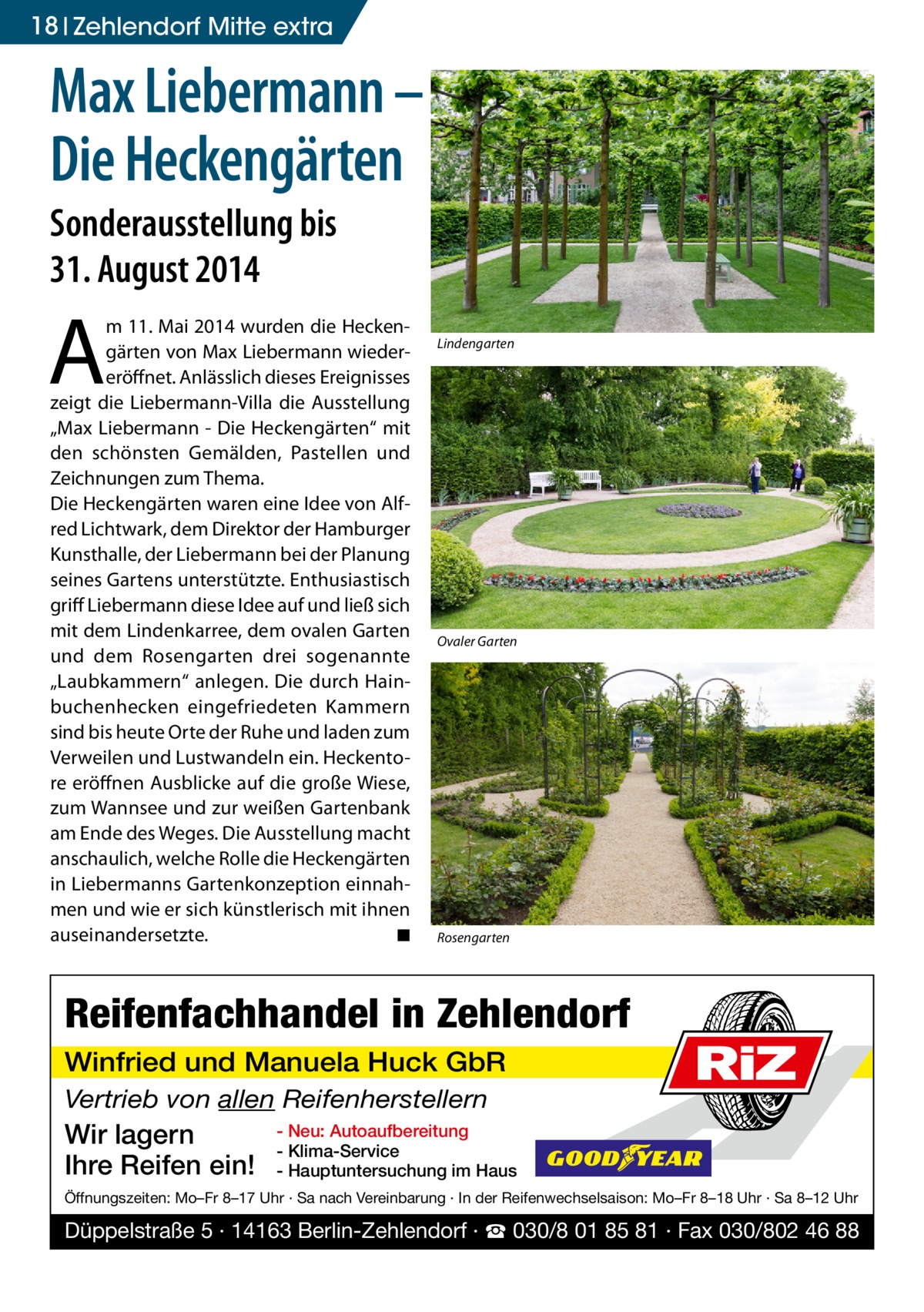 18 Zehlendorf Mitte extra  Max Liebermann – Die Heckengärten Sonderausstellung bis 31. August 2014  A  m 11. Mai 2014 wurden die Heckengärten von Max Liebermann wiedereröffnet. Anlässlich dieses Ereignisses zeigt die Liebermann-Villa die Ausstellung „Max Liebermann - Die Heckengärten“ mit den schönsten Gemälden, Pastellen und Zeichnungen zum Thema. Die Heckengärten waren eine Idee von Alfred Lichtwark, dem Direktor der Hamburger Kunsthalle, der Liebermann bei der Planung seines Gartens unterstützte. Enthusiastisch griff Liebermann diese Idee auf und ließ sich mit dem Lindenkarree, dem ovalen Garten und dem Rosengarten drei sogenannte „Laubkammern“ anlegen. Die durch Hainbuchenhecken eingefriedeten Kammern sind bis heute Orte der Ruhe und laden zum Verweilen und Lustwandeln ein. Heckentore eröffnen Ausblicke auf die große Wiese, zum Wannsee und zur weißen Gartenbank am Ende des Weges. Die Ausstellung macht anschaulich, welche Rolle die Heckengärten in Liebermanns Gartenkonzeption einnahmen und wie er sich künstlerisch mit ihnen auseinandersetzte. � ◾  Lindengarten  Ovaler Garten  Rosengarten  Reifenfachhandel in Zehlendorf Winfried und Manuela Huck GbR Vertrieb von allen Reifenherstellern  Wir lagern Ihre Reifen ein!  RiZ  - Neu: Autoaufbereitung - Klima-Service - Hauptuntersuchung im Haus  Öffnungszeiten: Mo–Fr 8–17 Uhr · Sa nach Vereinbarung · In der Reifenwechselsaison: Mo–Fr 8–18 Uhr · Sa 8–12 Uhr  Düppelstraße 5 · 14163 Berlin-Zehlendorf · ☎ 030/8 01 85 81 · Fax 030/802 46 88