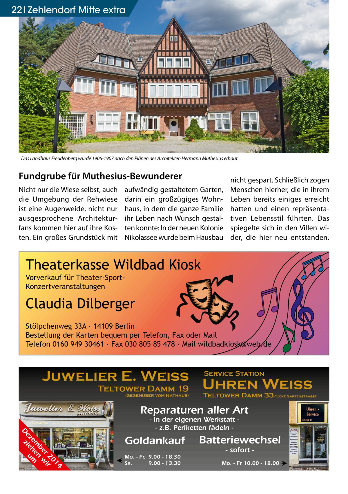 22 Zehlendorf Mitte extra  Das Landhaus Freudenberg wurde 1906-1907 nach den Plänen des Architekten Hermann Muthesius erbaut.  Fundgrube für Muthesius-Bewunderer Nicht nur die Wiese selbst, auch die Umgebung der Rehwiese ist eine Augenweide, nicht nur ausgesprochene Architekturfans kommen hier auf ihre Kosten. Ein großes Grundstück mit  aufwändig gestaltetem Garten, darin ein großzügiges Wohnhaus, in dem die ganze Familie ihr Leben nach Wunsch gestalten konnte: In der neuen Kolonie Nikolassee wurde beim Hausbau  nicht gespart. Schließlich zogen Menschen hierher, die in ihrem Leben bereits einiges erreicht hatten und einen repräsentativen Lebensstil führten. Das spiegelte sich in den Villen wider, die hier neu entstanden.  Theaterkasse Wildbad Kiosk Vorverkauf für Theater-SportKonzertveranstaltungen  Claudia Dilberger Stölpchenweg 33A ∙ 14109 Berlin Bestellung der Karten bequem per Telefon, Fax oder Mail Telefon 0160 949 30461 ∙ Fax 030 805 85 478 ∙ Mail wildbadkiosk@web.de  Juwelier E. Weiss Teltower Damm 19  (gegenüber vom Rathaus)  Service Station  Uhren Weiss  Teltower Damm 33/Ecke Gartenstraße  Reparaturen aller Art 4 01 r 2 ir be n w em he m ez ie u D z  - in der eigenen Werkstatt - z.B. Perlketten fädeln  Goldankauf ←  Mo. - Fr. 9.00 - 18.30 Sa. 9.00 - 13.30  Batteriewechsel - sofort  Mo. - Fr 10.00 - 18.00 →