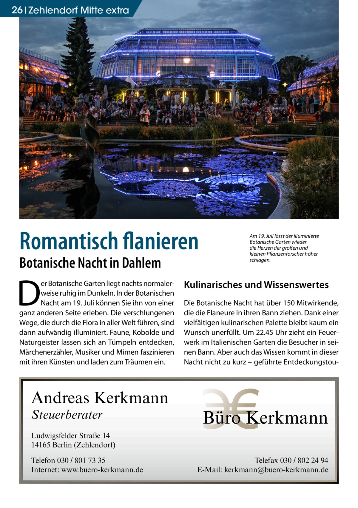 26 Zehlendorf Mitte extra  Romantisch flanieren Botanische Nacht in Dahlem  D  er Botanische Garten liegt nachts normalerweise ruhig im Dunkeln. In der Botanischen Nacht am 19. Juli können Sie ihn von einer ganz anderen Seite erleben. Die verschlungenen Wege, die durch die Flora in aller Welt führen, sind dann aufwändig illuminiert. Faune, Kobolde und Naturgeister lassen sich an Tümpeln entdecken, Märchenerzähler, Musiker und Mimen faszinieren mit ihren Künsten und laden zum Träumen ein.  Andreas Kerkmann Steuerberater  Am 19. Juli lässt der illuminierte Botanische Garten wieder die Herzen der großen und kleinen Pflanzenforscher höher schlagen.  Kulinarisches und Wissenswertes Die Botanische Nacht hat über 150 Mitwirkende, die die Flaneure in ihren Bann ziehen. Dank einer vielfältigen kulinarischen Palette bleibt kaum ein Wunsch unerfüllt. Um 22.45 Uhr zieht ein Feuerwerk im Italienischen Garten die Besucher in seinen Bann. Aber auch das Wissen kommt in dieser Nacht nicht zu kurz – geführte Entdeckungstou Büro Kerkmann  Ludwigsfelder Straße 14 14165 Berlin (Zehlendorf) Telefon 030 / 801 73 35 Internet: www.buero-kerkmann.de  Telefax 030 / 802 24 94 E-Mail: kerkmann@buero-kerkmann.de