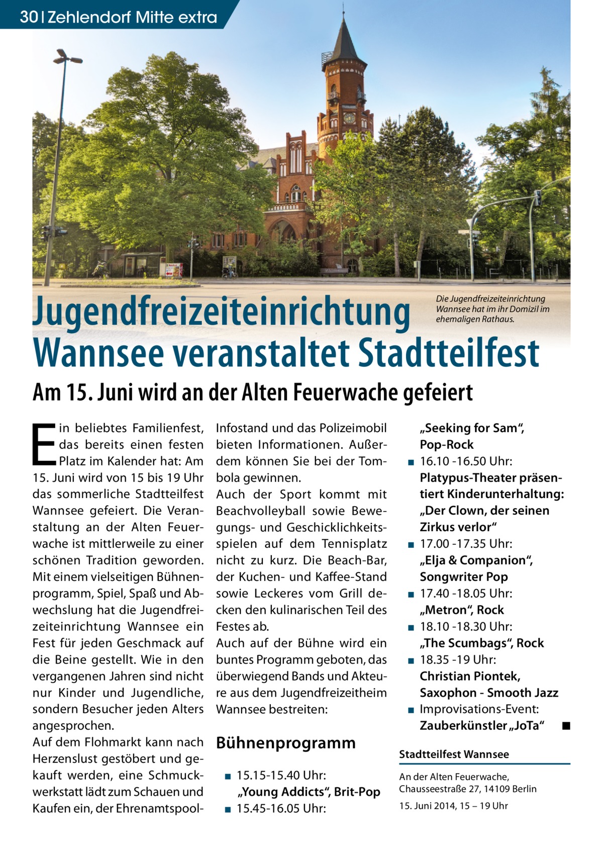 30 Zehlendorf Mitte extra  Jugendfreizeiteinrichtung Wannsee veranstaltet Stadtteilfest  Die Jugendfreizeiteinrichtung Wannsee hat im ihr Domizil im ehemaligen Rathaus.  Am 15. Juni wird an der Alten Feuerwache gefeiert  E  in beliebtes Familienfest, das bereits einen festen Platz im Kalender hat: Am 15. Juni wird von 15 bis 19 Uhr das sommerliche Stadtteilfest Wannsee gefeiert. Die Veranstaltung an der Alten Feuerwache ist mittlerweile zu einer schönen Tradition geworden. Mit einem vielseitigen Bühnenprogramm, Spiel, Spaß und Abwechslung hat die Jugendfreizeiteinrichtung Wannsee ein Fest für jeden Geschmack auf die Beine gestellt. Wie in den vergangenen Jahren sind nicht nur Kinder und Jugendliche, sondern Besucher jeden Alters angesprochen. Auf dem Flohmarkt kann nach Herzenslust gestöbert und gekauft werden, eine Schmuckwerkstatt lädt zum Schauen und Kaufen ein, der Ehrenamtspool Infostand und das Polizeimobil bieten Informationen. Außerdem können Sie bei der Tombola gewinnen. Auch der Sport kommt mit Beachvolleyball sowie Bewegungs- und Geschicklichkeitsspielen auf dem Tennisplatz nicht zu kurz. Die Beach-Bar, der Kuchen- und Kaffee-Stand sowie Leckeres vom Grill decken den kulinarischen Teil des Festes ab. Auch auf der Bühne wird ein buntes Programm geboten, das überwiegend Bands und Akteure aus dem Jugendfreizeitheim Wannsee bestreiten:  Bühnenprogramm ▪ 15.15-15.40 Uhr: „Young Addicts“, Brit-Pop ▪ 15.45-16.05 Uhr:  ▪  ▪  ▪ ▪ ▪  ▪  „Seeking for Sam“, Pop-Rock 16.10 -16.50 Uhr: Platypus-Theater präsentiert Kinderunterhaltung: „Der Clown, der seinen Zirkus verlor“ 17.00 -17.35 Uhr: „Elja & Companion“, Songwriter Pop 17.40 -18.05 Uhr: „Metron“, Rock 18.10 -18.30 Uhr: „The Scumbags“, Rock 18.35 -19 Uhr: Christian Piontek, Saxophon - Smooth Jazz Improvisations-Event: Zauberkünstler „JoTa“ ◾  Stadtteilfest Wannsee An der Alten Feuerwache, Chausseestraße 27, 14109 Berlin 15. Juni 2014, 15 – 19 Uhr