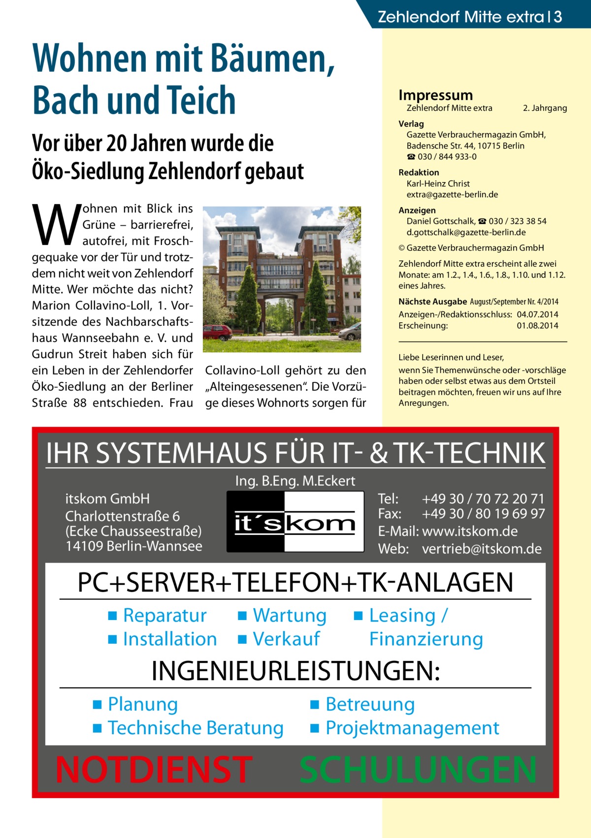 Zehlendorf Mitte extra 3  Wohnen mit Bäumen, Bach und Teich  Impressum  Zehlendorf Mitte extra�  2. Jahrgang  Verlag Gazette Verbrauchermagazin GmbH, Badensche Str. 44, 10715 Berlin ☎ 030 / 844 933-0  Vor über 20 Jahren wurde die Öko-Siedlung Zehlendorf gebaut  Redaktion Karl-Heinz Christ extra@gazette-berlin.de  W  ohnen mit Blick ins Grüne – barrierefrei, autofrei, mit Froschgequake vor der Tür und trotzdem nicht weit von Zehlendorf Mitte. Wer möchte das nicht? Marion Collavino-Loll, 1. Vorsitzende des Nachbarschaftshaus Wannseebahn e. V. und Gudrun Streit haben sich für ein Leben in der Zehlendorfer Collavino-Loll gehört zu den Öko-Siedlung an der Berliner „Alteingesessenen“. Die VorzüStraße 88 entschieden. Frau ge dieses Wohnorts sorgen für  Anzeigen Daniel Gottschalk, ☎ 030 / 323 38 54 d.gottschalk@gazette-berlin.de © Gazette Verbrauchermagazin GmbH Zehlendorf Mitte extra erscheint alle zwei Monate: am 1.2., 1.4., 1.6., 1.8., 1.10. und 1.12. eines Jahres. Nächste Ausgabe 	August/September Nr. 4/2014 Anzeigen-/Redaktionsschluss:	04.07.2014 Erscheinung:	01.08.2014 Liebe Leserinnen und Leser, wenn Sie Themen­wünsche oder -vorschläge haben oder selbst etwas aus dem Ortsteil beitragen möchten, freuen wir uns auf Ihre Anregungen.  IHR SYSTEMHAUS FÜR IT- & TK-TECHNIK Ing. B.Eng. M.Eckert itskom GmbH Charlottenstraße 6 (Ecke Chausseestraße) 14109 Berlin-Wannsee  Tel: +49 30 / 70 72 20 71 Fax: +49 30 / 80 19 69 97 E-Mail: www.itskom.de Web: vertrieb@itskom.de  PC+SERVER+TELEFON+TK-ANLAGEN ▪ Reparatur ▪ Wartung ▪ Installation ▪ Verkauf  ▪ Leasing / Finanzierung  INGENIEURLEISTUNGEN: ▪ Planung ▪ Technische Beratung  NOTDIENST  ▪ Betreuung ▪ Projektmanagement  SCHULUNGEN