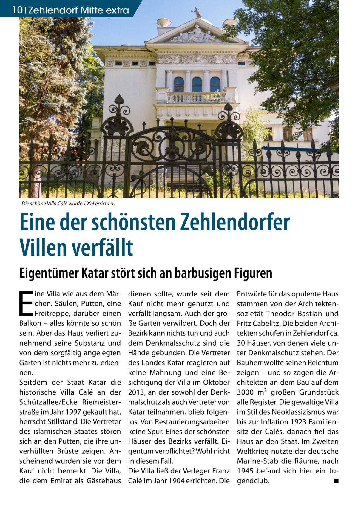 10 Zehlendorf Mitte extra  Die schöne Villa Calé wurde 1904 errichtet.  Eine der schönsten Zehlendorfer Villen verfällt Eigentümer Katar stört sich an barbusigen Figuren  E  ine Villa wie aus dem Märchen. Säulen, Putten, eine Freitreppe, darüber einen Balkon – alles könnte so schön sein. Aber das Haus verliert zunehmend seine Substanz und von dem sorgfältig angelegten Garten ist nichts mehr zu erkennen. Seitdem der Staat Katar die historische Villa Calé an der Schützallee/Ecke Riemeisterstraße im Jahr 1997 gekauft hat, herrscht Stillstand. Die Vertreter des islamischen Staates stören sich an den Putten, die ihre unverhüllten Brüste zeigen. Anscheinend wurden sie vor dem Kauf nicht bemerkt. Die Villa, die dem Emirat als Gästehaus  dienen sollte, wurde seit dem Kauf nicht mehr genutzt und verfällt langsam. Auch der große Garten verwildert. Doch der Bezirk kann nichts tun und auch dem Denkmalsschutz sind die Hände gebunden. Die Vertreter des Landes Katar reagieren auf keine Mahnung und eine Besichtigung der Villa im Oktober 2013, an der sowohl der Denkmalschutz als auch Vertreter von Katar teilnahmen, blieb folgenlos. Von Restaurierungsarbeiten keine Spur. Eines der schönsten Häuser des Bezirks verfällt. Eigentum verpflichtet? Wohl nicht in diesem Fall. Die Villa ließ der Verleger Franz Calé im Jahr 1904 errichten. Die  Entwürfe für das opulente Haus stammen von der Architektensozietät Theodor Bastian und Fritz Cabelitz. Die beiden Architekten schufen in Zehlendorf ca. 30 Häuser, von denen viele unter Denkmalschutz stehen. Der Bauherr wollte seinen Reichtum zeigen – und so zogen die Architekten an dem Bau auf dem 3000 m² großen Grundstück alle Register. Die gewaltige Villa im Stil des Neoklassizismus war bis zur Inflation 1923 Familiensitz der Calés, danach fiel das Haus an den Staat. Im Zweiten Weltkrieg nutzte der deutsche Marine-Stab die Räume, nach 1945 befand sich hier ein Jugendclub. � ◾