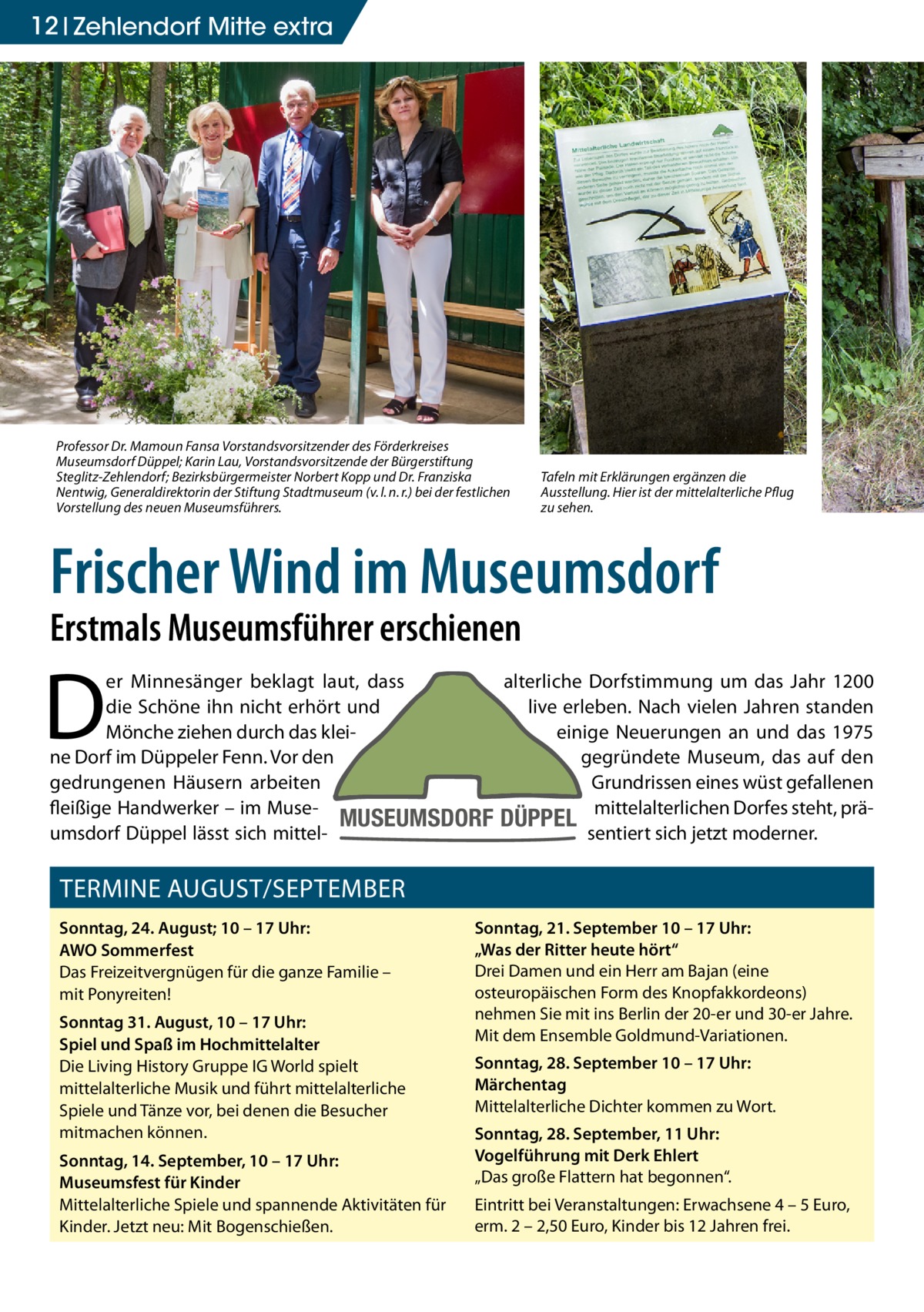 12 Zehlendorf Mitte extra  Professor Dr. Mamoun Fansa Vorstandsvorsitzender des Förderkreises Museumsdorf Düppel; Karin Lau, Vorstandsvorsitzende der Bürgerstiftung Steglitz-Zehlendorf; Bezirksbürgermeister Norbert Kopp und Dr. Franziska Nentwig, Generaldirektorin der Stiftung Stadtmuseum (v. l. n. r.) bei der festlichen Vorstellung des neuen Museumsführers.  Tafeln mit Erklärungen ergänzen die Ausstellung. Hier ist der mittelalterliche Pflug zu sehen.  Frischer Wind im Museumsdorf Erstmals Museumsführer erschienen  D  er Minnesänger beklagt laut, dass alterliche Dorfstimmung um das Jahr 1200 die Schöne ihn nicht erhört und live erleben. Nach vielen Jahren standen Mönche ziehen durch das kleieinige Neuerungen an und das 1975 ne Dorf im Düppeler Fenn. Vor den gegründete Museum, das auf den gedrungenen Häusern arbeiten Grundrissen eines wüst gefallenen fleißige Handwerker – im MuseMUSEUMSDORF DÜPPEL mittelalterlichen Dorfes steht, präumsdorf Düppel lässt sich mittelsentiert sich jetzt moderner.  TERMINE AUGUST/SEPTEMBER Sonntag, 24. August; 10 – 17 Uhr: AWO Sommerfest Das Freizeitvergnügen für die ganze Familie – mit Ponyreiten! Sonntag 31. August, 10 – 17 Uhr: Spiel und Spaß im Hochmittelalter Die Living History Gruppe IG World spielt mittelalterliche Musik und führt mittelalterliche Spiele und Tänze vor, bei denen die Besucher mitmachen können. Sonntag, 14. September, 10 – 17 Uhr: Museumsfest für Kinder Mittelalterliche Spiele und spannende Aktivitäten für Kinder. Jetzt neu: Mit Bogenschießen.  Sonntag, 21. September 10 – 17 Uhr: „Was der Ritter heute hört“ Drei Damen und ein Herr am Bajan (eine osteuropäischen Form des Knopfakkordeons) nehmen Sie mit ins Berlin der 20-er und 30-er Jahre. Mit dem Ensemble Goldmund-Variationen. Sonntag, 28. September 10 – 17 Uhr: Märchentag Mittelalterliche Dichter kommen zu Wort. Sonntag, 28. September, 11 Uhr: Vogelführung mit Derk Ehlert „Das große Flattern hat begonnen“. Eintritt bei Veranstaltungen: Erwachsene 4 – 5 Euro, erm. 2 – 2,50 Euro, Kinder bis 12 Jahren frei.