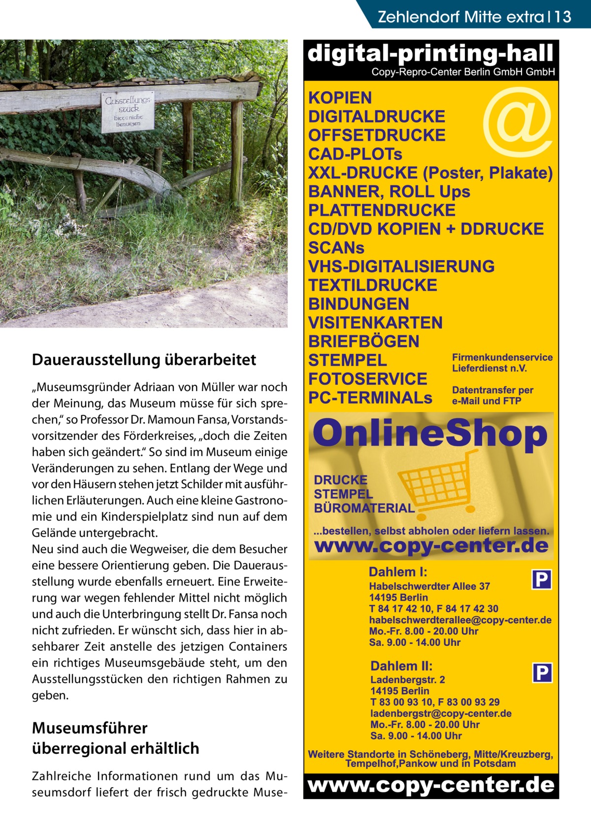 Zehlendorf Mitte extra 13  Dauerausstellung überarbeitet „Museumsgründer Adriaan von Müller war noch der Meinung, das Museum müsse für sich sprechen,“ so Professor Dr. Mamoun Fansa, Vorstandsvorsitzender des Förderkreises, „doch die Zeiten haben sich geändert.“ So sind im Museum einige Veränderungen zu sehen. Entlang der Wege und vor den Häusern stehen jetzt Schilder mit ausführlichen Erläuterungen. Auch eine kleine Gastronomie und ein Kinderspielplatz sind nun auf dem Gelände untergebracht. Neu sind auch die Wegweiser, die dem Besucher eine bessere Orientierung geben. Die Dauerausstellung wurde ebenfalls erneuert. Eine Erweiterung war wegen fehlender Mittel nicht möglich und auch die Unterbringung stellt Dr. Fansa noch nicht zufrieden. Er wünscht sich, dass hier in absehbarer Zeit anstelle des jetzigen Containers ein richtiges Museumsgebäude steht, um den Ausstellungsstücken den richtigen Rahmen zu geben.  Museumsführer überregional erhältlich Zahlreiche Informationen rund um das Museumsdorf liefert der frisch gedruckte Muse P  P