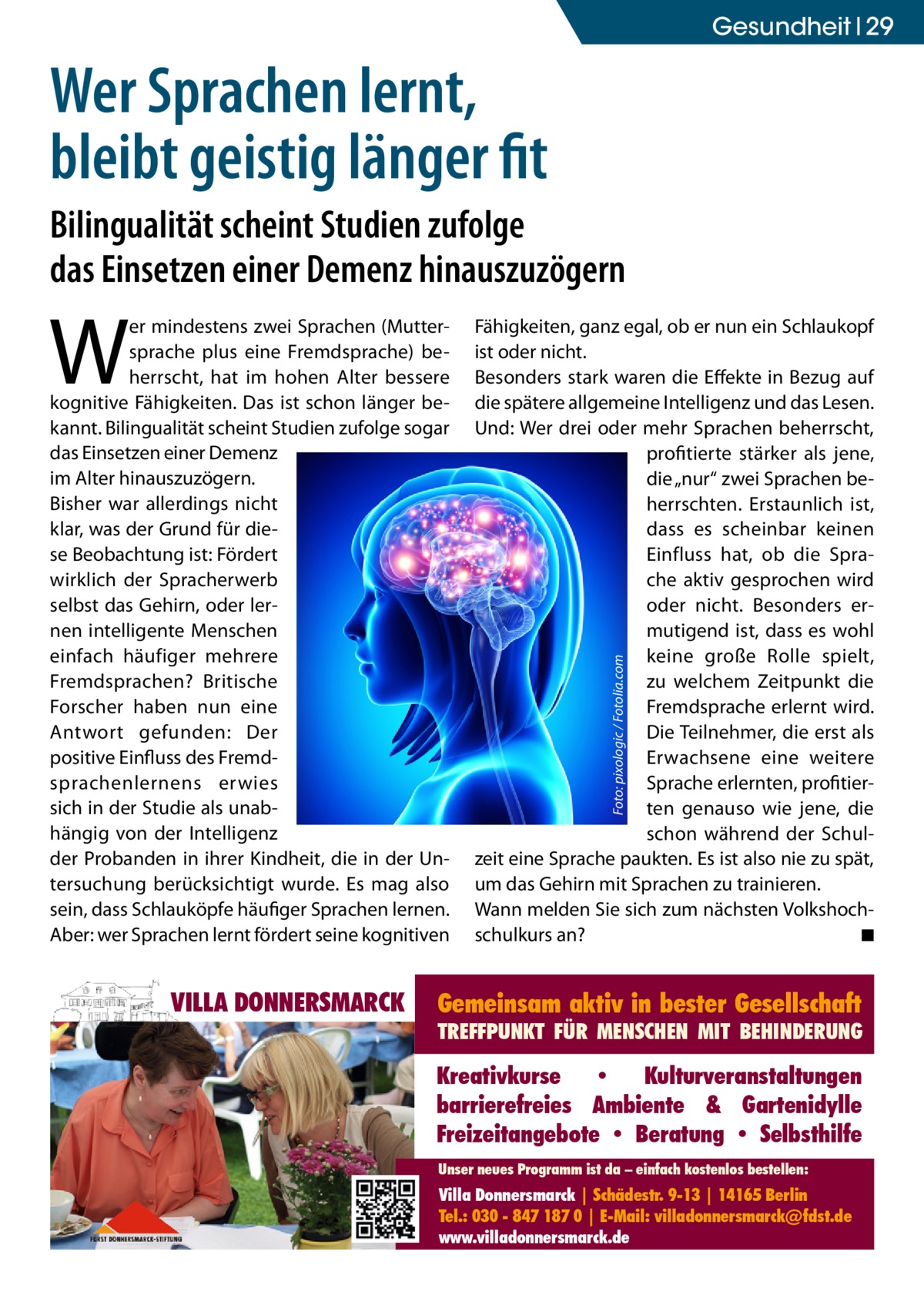 Gesundheit 29  Wer Sprachen lernt, bleibt geistig länger fit Bilingualität scheint Studien zufolge das Einsetzen einer Demenz hinauszuzögern  VILLA DONNERSMARCK  Fähigkeiten, ganz egal, ob er nun ein Schlaukopf ist oder nicht. Besonders stark waren die Effekte in Bezug auf die spätere allgemeine Intelligenz und das Lesen. Und: Wer drei oder mehr Sprachen beherrscht, profitierte stärker als jene, die „nur“ zwei Sprachen beherrschten. Erstaunlich ist, dass es scheinbar keinen Einfluss hat, ob die Sprache aktiv gesprochen wird oder nicht. Besonders ermutigend ist, dass es wohl keine große Rolle spielt, zu welchem Zeitpunkt die Fremdsprache erlernt wird. Die Teilnehmer, die erst als Erwachsene eine weitere Sprache erlernten, profitierten genauso wie jene, die schon während der Schulzeit eine Sprache paukten. Es ist also nie zu spät, um das Gehirn mit Sprachen zu trainieren. Wann melden Sie sich zum nächsten Volkshochschulkurs an? � ◾ Foto: pixologic / Fotolia.com  W  er mindestens zwei Sprachen (Muttersprache plus eine Fremdsprache) beherrscht, hat im hohen Alter bessere kognitive Fähigkeiten. Das ist schon länger bekannt. Bilingualität scheint Studien zufolge sogar das Einsetzen einer Demenz im Alter hinauszuzögern. Bisher war allerdings nicht klar, was der Grund für diese Beobachtung ist: Fördert wirklich der Spracherwerb selbst das Gehirn, oder lernen intelligente Menschen einfach häufiger mehrere Fremdsprachen? Britische Forscher haben nun eine Antwort gefunden: Der positive Einfluss des Fremdsprachenlernens erwies sich in der Studie als unabhängig von der Intelligenz der Probanden in ihrer Kindheit, die in der Untersuchung berücksichtigt wurde. Es mag also sein, dass Schlauköpfe häufiger Sprachen lernen. Aber: wer Sprachen lernt fördert seine kognitiven  Gemeinsam aktiv in bester Gesellschaft  TREFFPUNKT FÜR MENSCHEN MIT BEHINDERUNG  Kreativkurse • Kulturveranstaltungen barrierefreies Ambiente & Gartenidylle Freizeitangebote • Beratung • Selbsthilfe Unser neues Programm ist da – einfach kostenlos bestellen:  Villa Donnersmarck | Schädestr. 9-13 | 14165 Berlin Tel.: 030 - 847 187 0 | E-Mail: villadonnersmarck@fdst.de www.villadonnersmarck.de