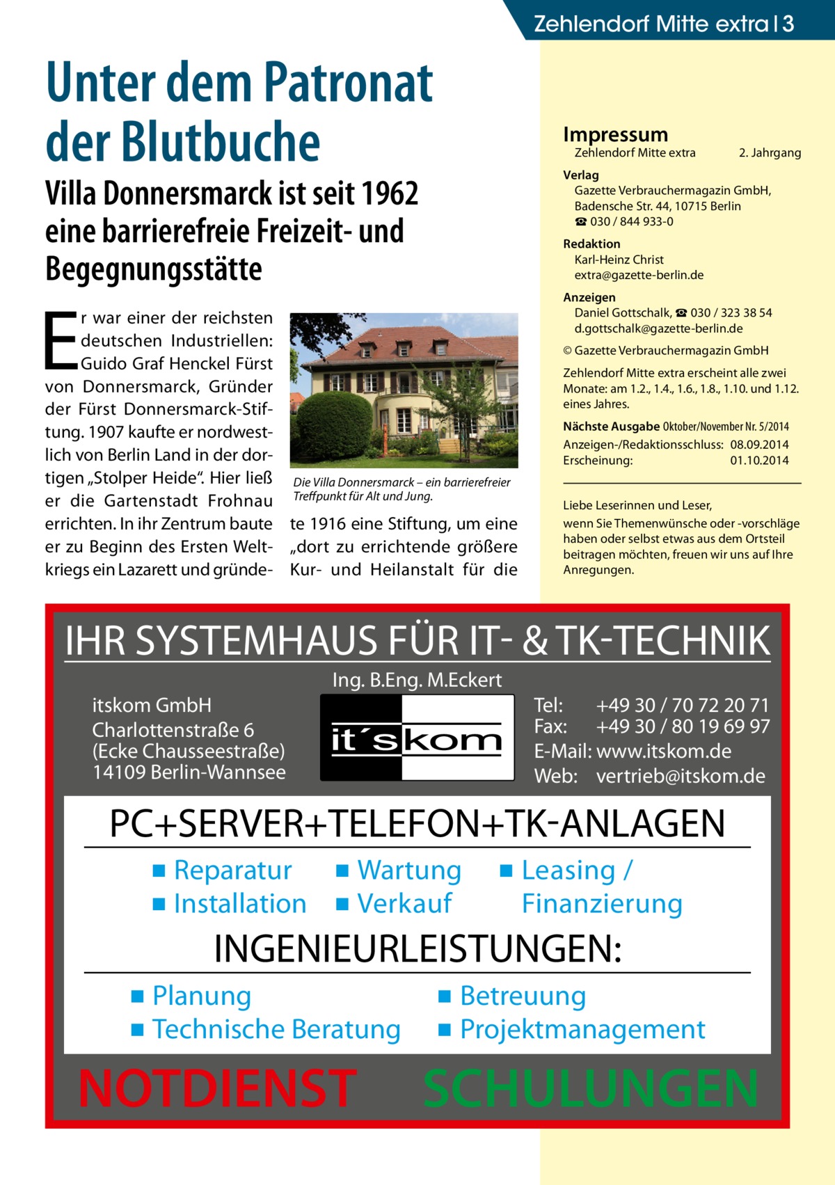 Zehlendorf Mitte extra 3  Unter dem Patronat der Blutbuche  Impressum  Zehlendorf Mitte extra�  2. Jahrgang  Verlag Gazette Verbrauchermagazin GmbH, Badensche Str. 44, 10715 Berlin ☎ 030 / 844 933-0  Villa Donnersmarck ist seit 1962 eine barrierefreie Freizeit- und Begegnungsstätte  Redaktion Karl-Heinz Christ extra@gazette-berlin.de  E  r war einer der reichsten deutschen Industriellen: Guido Graf Henckel Fürst von Donnersmarck, Gründer der Fürst Donnersmarck-Stiftung. 1907 kaufte er nordwestlich von Berlin Land in der dortigen „Stolper Heide“. Hier ließ Die Villa Donnersmarck – ein barrierefreier er die Gartenstadt Frohnau Treffpunkt für Alt und Jung. errichten. In ihr Zentrum baute te 1916 eine Stiftung, um eine er zu Beginn des Ersten Welt- „dort zu errichtende größere kriegs ein Lazarett und gründe- Kur- und Heilanstalt für die  Anzeigen Daniel Gottschalk, ☎ 030 / 323 38 54 d.gottschalk@gazette-berlin.de © Gazette Verbrauchermagazin GmbH Zehlendorf Mitte extra erscheint alle zwei Monate: am 1.2., 1.4., 1.6., 1.8., 1.10. und 1.12. eines Jahres. Nächste Ausgabe 	Oktober/November Nr. 5/2014 Anzeigen-/Redaktionsschluss:	08.09.2014 Erscheinung:	01.10.2014 Liebe Leserinnen und Leser, wenn Sie Themen­wünsche oder -vorschläge haben oder selbst etwas aus dem Ortsteil beitragen möchten, freuen wir uns auf Ihre Anregungen.  IHR SYSTEMHAUS FÜR IT- & TK-TECHNIK Ing. B.Eng. M.Eckert itskom GmbH Charlottenstraße 6 (Ecke Chausseestraße) 14109 Berlin-Wannsee  Tel: +49 30 / 70 72 20 71 Fax: +49 30 / 80 19 69 97 E-Mail: www.itskom.de Web: vertrieb@itskom.de  PC+SERVER+TELEFON+TK-ANLAGEN ▪ Reparatur ▪ Wartung ▪ Installation ▪ Verkauf  ▪ Leasing / Finanzierung  INGENIEURLEISTUNGEN: ▪ Planung ▪ Technische Beratung  NOTDIENST  ▪ Betreuung ▪ Projektmanagement  SCHULUNGEN