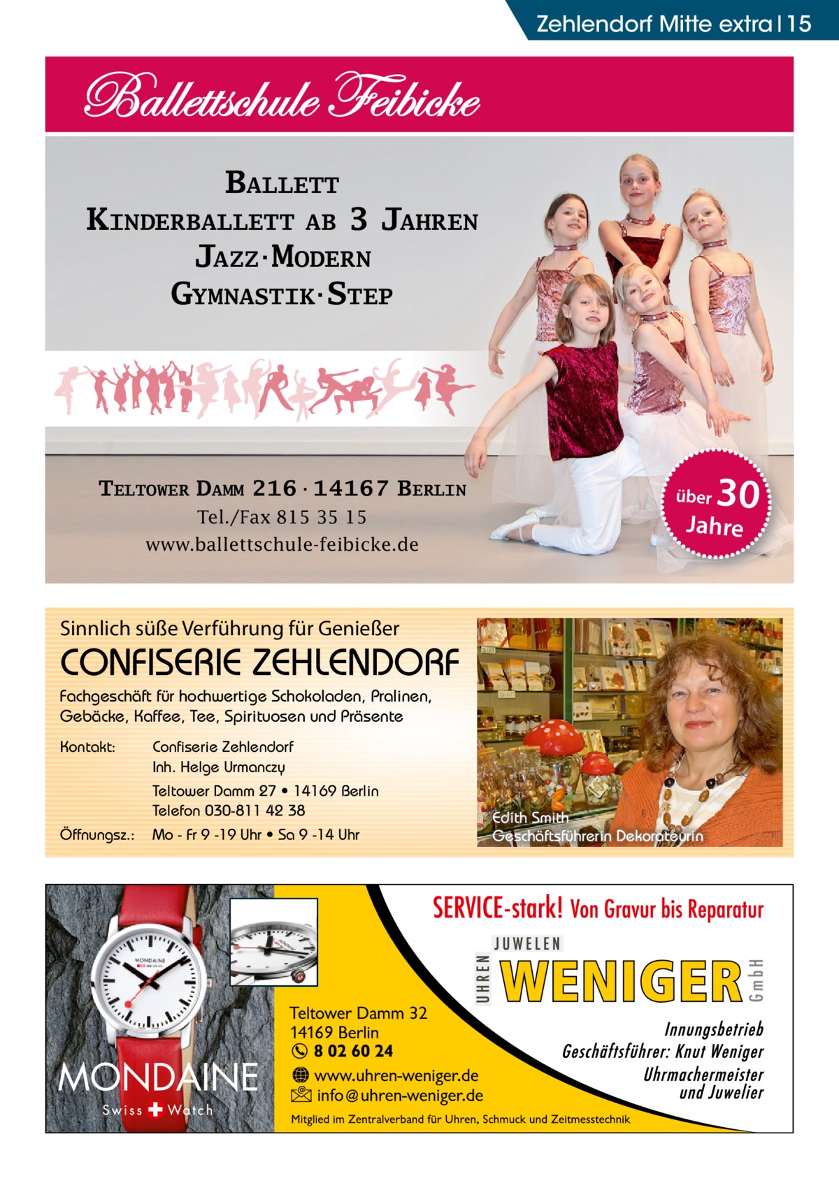 Zehlendorf Mitte Ratgeber extra 15  BALLETT KINDERBALLETT AB 3 JAHREN JAZZ·MODERN GYMNASTIK·STEP  TELTOWER DAMM 216·14167 BERLIN Tel./Fax 815 35 15 www.ballettschule-feibicke.de  über  Sinnlich süße Verführung für Genießer  CONFISERIE ZEHLENDORF Fachgeschäft für hochwertige Schokoladen, Pralinen, Gebäcke, Kaffee, Tee, Spirituosen und Präsente Kontakt:  Confiserie Zehlendorf Inh. Helge Urmanczy Teltower Damm 27 • 14169 Berlin Telefon 030-811 42 38  Öffnungsz.:  Mo - Fr 9 -19 Uhr • Sa 9 -14 Uhr  30  Jahre  Edith Smith Geschäftsführerin Dekorateurin