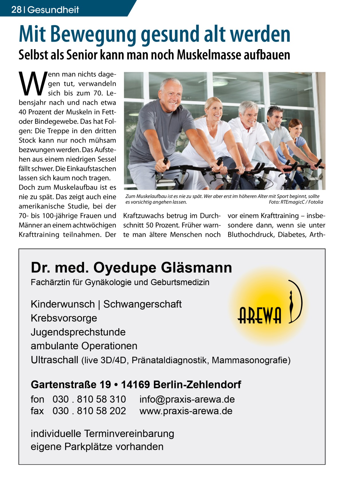 28 Gesundheit  Mit Bewegung gesund alt werden Selbst als Senior kann man noch Muskelmasse aufbauen  W  enn man nichts dagegen tut, verwandeln sich bis zum 70. Lebensjahr nach und nach etwa 40 Prozent der Muskeln in Fettoder Bindegewebe. Das hat Folgen: Die Treppe in den dritten Stock kann nur noch mühsam bezwungen werden. Das Aufstehen aus einem niedrigen Sessel fällt schwer. Die Einkaufstaschen lassen sich kaum noch tragen. Doch zum Muskelaufbau ist es nie zu spät. Das zeigt auch eine Zum Muskelaufbau ist es nie zu spät. Wer aber erst im höheren Alter mit Sport beginnt, sollte es vorsichtig angehen lassen. � Foto: RTEmagicC / Fotolia amerikanische Studie, bei der 70- bis 100-jährige Frauen und Kraftzuwachs betrug im Durch- vor einem Krafttraining – insbeMänner an einem achtwöchigen schnitt 50 Prozent. Früher warn- sondere dann, wenn sie unter Krafttraining teilnahmen. Der te man ältere Menschen noch Bluthochdruck, Diabetes, Arth Dr. med. Oyedupe Gläsmann Fachärztin für Gynäkologie und Geburtsmedizin  Kinderwunsch | Schwangerschaft Krebsvorsorge Jugendsprechstunde ambulante Operationen Ultraschall (live 3D/4D, Pränataldiagnostik, Mammasonografie)  Gartenstraße 19 • 14169 Berlin-Zehlendorf fon 030 . 810 58 310 fax 030 . 810 58 202  info@praxis-arewa.de www.praxis-arewa.de  individuelle Terminvereinbarung eigene Parkplätze vorhanden