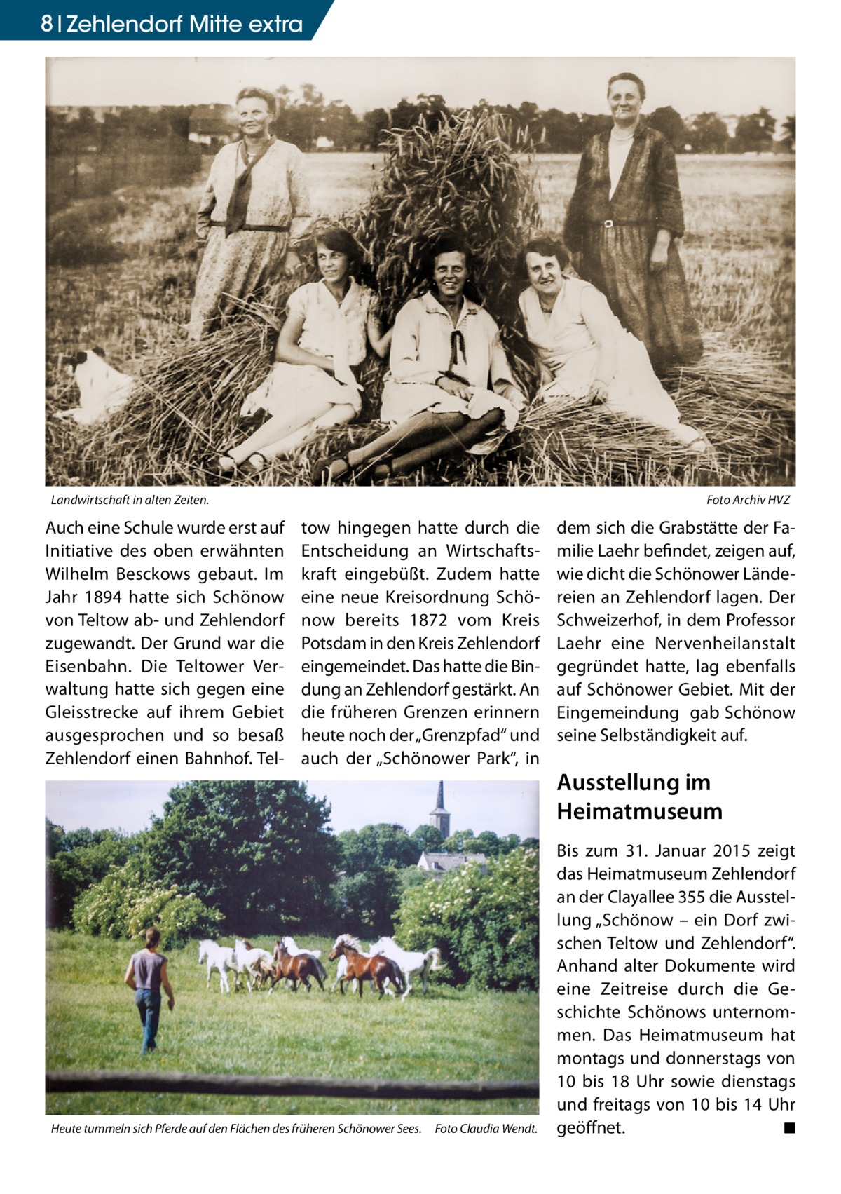 8 Zehlendorf Mitte extra  Landwirtschaft in alten Zeiten. �  Auch eine Schule wurde erst auf Initiative des oben erwähnten Wilhelm Besckows gebaut. Im Jahr 1894 hatte sich Schönow von Teltow ab- und Zehlendorf zugewandt. Der Grund war die Eisenbahn. Die Teltower Verwaltung hatte sich gegen eine Gleisstrecke auf ihrem Gebiet ausgesprochen und so besaß Zehlendorf einen Bahnhof. Tel Foto Archiv HVZ  tow hingegen hatte durch die Entscheidung an Wirtschaftskraft eingebüßt. Zudem hatte eine neue Kreisordnung Schönow bereits 1872 vom Kreis Potsdam in den Kreis Zehlendorf eingemeindet. Das hatte die Bindung an Zehlendorf gestärkt. An die früheren Grenzen erinnern heute noch der „Grenzpfad“ und auch der „Schönower Park“, in  Heute tummeln sich Pferde auf den Flächen des früheren Schönower Sees. � Foto Claudia Wendt.  dem sich die Grabstätte der Familie Laehr befindet, zeigen auf, wie dicht die Schönower Ländereien an Zehlendorf lagen. Der Schweizerhof, in dem Professor Laehr eine Nervenheilanstalt gegründet hatte, lag ebenfalls auf Schönower Gebiet. Mit der Eingemeindung gab Schönow seine Selbständigkeit auf.  Ausstellung im Heimatmuseum Bis zum 31. Januar 2015 zeigt das Heimatmuseum Zehlendorf an der Clayallee 355 die Ausstellung „Schönow – ein Dorf zwischen Teltow und Zehlendorf“. Anhand alter Dokumente wird eine Zeitreise durch die Geschichte Schönows unternommen. Das Heimatmuseum hat montags und donnerstags von 10 bis 18 Uhr sowie dienstags und freitags von 10 bis 14 Uhr geöffnet. � ◾