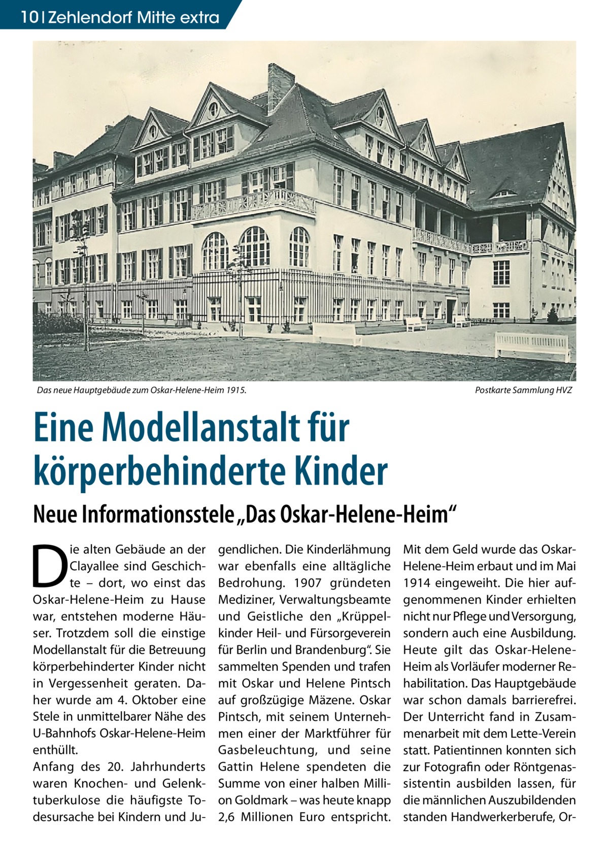 10 Zehlendorf Mitte extra  Das neue Hauptgebäude zum Oskar-Helene-Heim 1915.�  Postkarte Sammlung HVZ  Eine Modellanstalt für körperbehinderte Kinder Neue Informationsstele „Das Oskar-Helene-Heim“  D  ie alten Gebäude an der Clayallee sind Geschichte – dort, wo einst das Oskar-Helene-Heim zu Hause war, entstehen moderne Häuser. Trotzdem soll die einstige Modellanstalt für die Betreuung körperbehinderter Kinder nicht in Vergessenheit geraten. Daher wurde am 4. Oktober eine Stele in unmittelbarer Nähe des U-Bahnhofs Oskar-Helene-Heim enthüllt. Anfang des 20. Jahrhunderts waren Knochen- und Gelenktuberkulose die häufigste Todesursache bei Kindern und Ju gendlichen. Die Kinderlähmung war ebenfalls eine alltägliche Bedrohung. 1907 gründeten Mediziner, Verwaltungsbeamte und Geistliche den „Krüppelkinder Heil- und Fürsorgeverein für Berlin und Brandenburg“. Sie sammelten Spenden und trafen mit Oskar und Helene Pintsch auf großzügige Mäzene. Oskar Pintsch, mit seinem Unternehmen einer der Marktführer für Gasbeleuchtung, und seine Gattin Helene spendeten die Summe von einer halben Million Goldmark – was heute knapp 2,6 Millionen Euro entspricht.  Mit dem Geld wurde das OskarHelene-Heim erbaut und im Mai 1914 eingeweiht. Die hier aufgenommenen Kinder erhielten nicht nur Pflege und Versorgung, sondern auch eine Ausbildung. Heute gilt das Oskar-HeleneHeim als Vorläufer moderner Rehabilitation. Das Hauptgebäude war schon damals barrierefrei. Der Unterricht fand in Zusammenarbeit mit dem Lette-Verein statt. Patientinnen konnten sich zur Fotografin oder Röntgenassistentin ausbilden lassen, für die männlichen Auszubildenden standen Handwerkerberufe, O