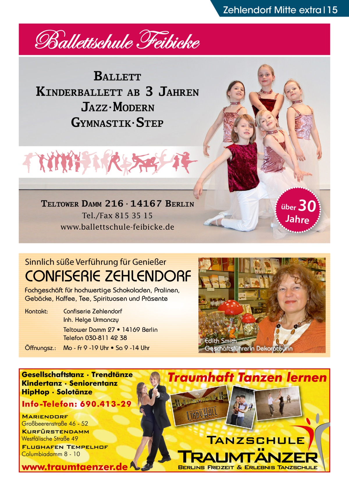 Zehlendorf Mitte Ratgeber extra 15  BALLETT KINDERBALLETT AB 3 JAHREN JAZZ·MODERN GYMNASTIK·STEP  TELTOWER DAMM 216·14167 BERLIN Tel./Fax 815 35 15 www.ballettschule-feibicke.de  über  Sinnlich süße Verführung für Genießer  CONFISERIE ZEHLENDORF Fachgeschäft für hochwertige Schokoladen, Pralinen, Gebäcke, Kaffee, Tee, Spirituosen und Präsente Kontakt:  Confiserie Zehlendorf Inh. Helge Urmanczy Teltower Damm 27 • 14169 Berlin Telefon 030-811 42 38  Öffnungsz.:  Mo - Fr 9 -19 Uhr • Sa 9 -14 Uhr  30  Jahre  Edith Smith Geschäftsführerin Dekorateurin