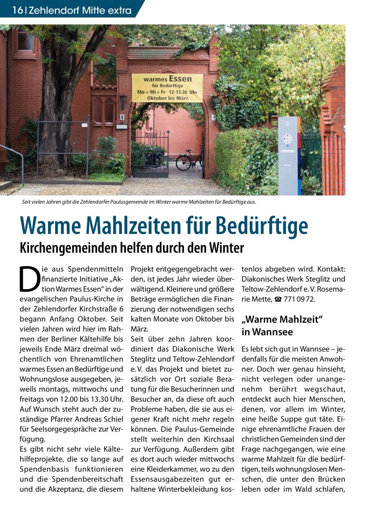 16 Zehlendorf Mitte extra  Seit vielen Jahren gibt die Zehlendorfer Paulusgemeinde im Winter warme Mahlzeiten für Bedürftige aus.  Warme Mahlzeiten für Bedürftige Kirchengemeinden helfen durch den Winter  D  ie aus Spendenmitteln finanzierte Initiative „Aktion Warmes Essen“ in der evangelischen Paulus-Kirche in der Zehlendorfer Kirchstraße 6 begann Anfang Oktober. Seit vielen Jahren wird hier im Rahmen der Berliner Kältehilfe bis jeweils Ende März dreimal wöchentlich von Ehrenamtlichen warmes Essen an Bedürftige und Wohnungslose ausgegeben, jeweils montags, mittwochs und freitags von 12.00 bis 13.30 Uhr. Auf Wunsch steht auch der zuständige Pfarrer Andreas Schiel für Seelsorgegespräche zur Verfügung. Es gibt nicht sehr viele Kältehilfeprojekte, die so lange auf Spendenbasis funktionieren und die Spendenbereitschaft und die Akzeptanz, die diesem  Projekt entgegengebracht werden, ist jedes Jahr wieder überwältigend. Kleinere und größere Beträge ermöglichen die Finanzierung der notwendigen sechs kalten Monate von Oktober bis März. Seit über zehn Jahren koordiniert das Diakonische Werk Steglitz und Teltow-Zehlendorf e. V. das Projekt und bietet zusätzlich vor Ort soziale Beratung für die Besucherinnen und Besucher an, da diese oft auch Probleme haben, die sie aus eigener Kraft nicht mehr regeln können. Die Paulus-Gemeinde stellt weiterhin den Kirchsaal zur Verfügung. Außerdem gibt es dort auch wieder mittwochs eine Kleiderkammer, wo zu den Essensausgabezeiten gut erhaltene Winterbekleidung kos tenlos abgeben wird. Kontakt: Diakonisches Werk Steglitz und Teltow-Zehlendorf e. V. Rosemarie Mette, ☎ 771 09 72.  „Warme Mahlzeit“ in Wannsee Es lebt sich gut in Wannsee – jedenfalls für die meisten Anwohner. Doch wer genau hinsieht, nicht verlegen oder unangenehm berührt wegschaut, entdeckt auch hier Menschen, denen, vor allem im Winter, eine heiße Suppe gut täte. Einige ehrenamtliche Frauen der christlichen Gemeinden sind der Frage nachgegangen, wie eine warme Mahlzeit für die bedürftigen, teils wohnungslosen Menschen, die unter den Brücken leben oder im Wald schlafen,