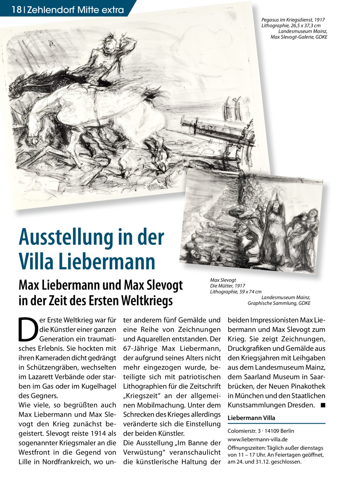 18 Zehlendorf Mitte extra Pegasus im Kriegsdienst, 1917 Lithographie, 26,5 x 37,3 cm Landesmuseum Mainz, Max Slevogt-Galerie, GDKE  Ausstellung in der Villa Liebermann Max Liebermann und Max Slevogt in der Zeit des Ersten Weltkriegs  D  er Erste Weltkrieg war für die Künstler einer ganzen Generation ein traumatisches Erlebnis. Sie hockten mit ihren Kameraden dicht gedrängt in Schützengräben, wechselten im Lazarett Verbände oder starben im Gas oder im Kugelhagel des Gegners. Wie viele, so begrüßten auch Max Liebermann und Max Slevogt den Krieg zunächst begeistert. Slevogt reiste 1914 als sogenannter Kriegsmaler an die Westfront in die Gegend von Lille in Nordfrankreich, wo un Max Slevogt Die Mütter, 1917 Lithographie, 59 x 74 cm Landesmuseum Mainz, Graphische Sammlung, GDKE  ter anderem fünf Gemälde und eine Reihe von Zeichnungen und Aquarellen entstanden. Der 67-Jährige Max Liebermann, der aufgrund seines Alters nicht mehr eingezogen wurde, beteiligte sich mit patriotischen Lithographien für die Zeitschrift „Kriegszeit“ an der allgemeinen Mobilmachung. Unter dem Schrecken des Krieges allerdings veränderte sich die Einstellung der beiden Künstler. Die Ausstellung „Im Banne der Verwüstung“ veranschaulicht die künstlerische Haltung der  beiden Impressionisten Max Liebermann und Max Slevogt zum Krieg. Sie zeigt Zeichnungen, Druckgrafiken und Gemälde aus den Kriegsjahren mit Leihgaben aus dem Landesmuseum Mainz, dem Saarland Museum in Saarbrücken, der Neuen Pinakothek in München und den Staatlichen Kunstsammlungen Dresden. ◾ Liebermann Villa Colomierstr. 3 · 14109 Berlin www.liebermann-villa.de Öffnungszeiten: Täglich außer dienstags von 11 – 17 Uhr. An Feiertagen geöffnet, am 24. und 31.12. geschlossen.