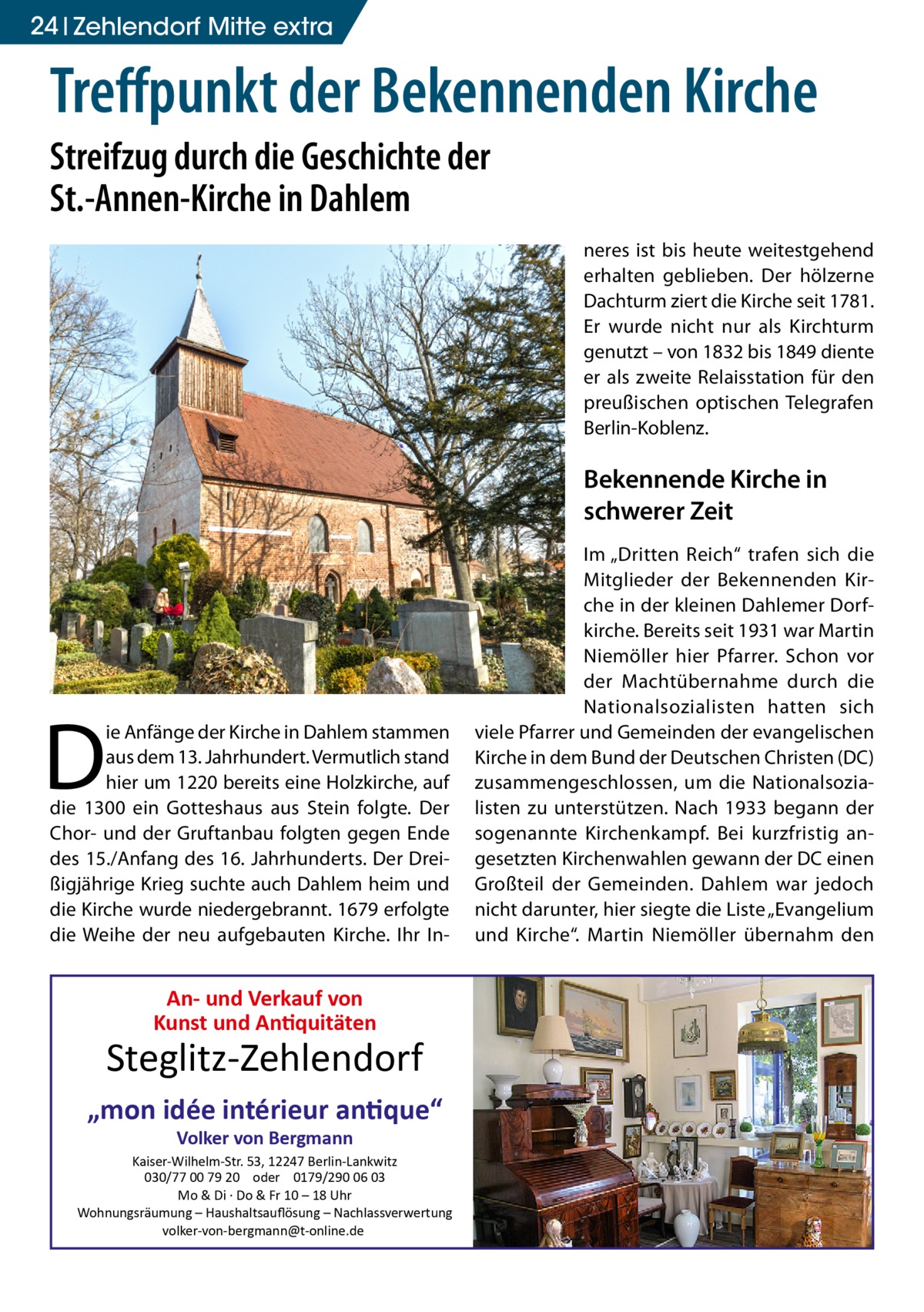 24 Zehlendorf Mitte extra  Treffpunkt der Bekennenden Kirche Streifzug durch die Geschichte der St.-Annen-Kirche in Dahlem neres ist bis heute weitestgehend erhalten geblieben. Der hölzerne Dachturm ziert die Kirche seit 1781. Er wurde nicht nur als Kirchturm genutzt – von 1832 bis 1849 diente er als zweite Relaisstation für den preußischen optischen Telegrafen Berlin-Koblenz.  Bekennende Kirche in schwerer Zeit  D  ie Anfänge der Kirche in Dahlem stammen aus dem 13. Jahrhundert. Vermutlich stand hier um 1220 bereits eine Holzkirche, auf die 1300 ein Gotteshaus aus Stein folgte. Der Chor- und der Gruftanbau folgten gegen Ende des 15./Anfang des 16. Jahrhunderts. Der Dreißigjährige Krieg suchte auch Dahlem heim und die Kirche wurde niedergebrannt. 1679 erfolgte die Weihe der neu aufgebauten Kirche. Ihr In An- und Verkauf von Kunst und Antiquitäten  Steglitz-Zehlendorf „mon idée intérieur antique“ Volker von Bergmann  Kaiser-Wilhelm-Str. 53, 12247 Berlin-Lankwitz 030/77 00 79 20 oder 0179/290 06 03 Mo & Di · Do & Fr 10 – 18 Uhr Wohnungsräumung – Haushaltsauﬂösung – Nachlassverwertung volker-von-bergmann@t-online.de  Im „Dritten Reich“ trafen sich die Mitglieder der Bekennenden Kirche in der kleinen Dahlemer Dorfkirche. Bereits seit 1931 war Martin Niemöller hier Pfarrer. Schon vor der Machtübernahme durch die Nationalsozialisten hatten sich viele Pfarrer und Gemeinden der evangelischen Kirche in dem Bund der Deutschen Christen (DC) zusammengeschlossen, um die Nationalsozialisten zu unterstützen. Nach 1933 begann der sogenannte Kirchenkampf. Bei kurzfristig angesetzten Kirchenwahlen gewann der DC einen Großteil der Gemeinden. Dahlem war jedoch nicht darunter, hier siegte die Liste „Evangelium und Kirche“. Martin Niemöller übernahm den