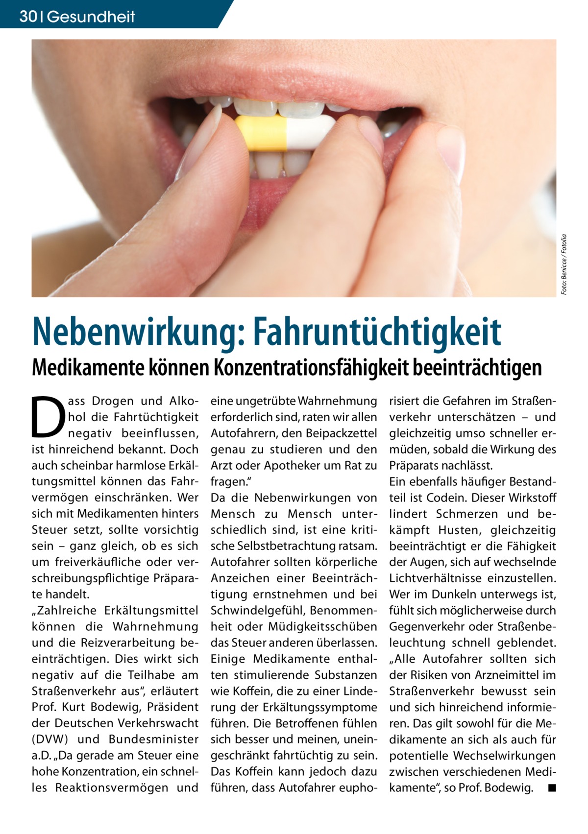 Foto: Benicce / Fotolia  30 Gesundheit  Nebenwirkung: Fahruntüchtigkeit  Medikamente können Konzentrationsfähigkeit beeinträchtigen  D  ass Drogen und Alkohol die Fahrtüchtigkeit negativ beeinflussen, ist hinreichend bekannt. Doch auch scheinbar harmlose Erkältungsmittel können das Fahrvermögen einschränken. Wer sich mit Medikamenten hinters Steuer setzt, sollte vorsichtig sein – ganz gleich, ob es sich um freiverkäufliche oder verschreibungspflichtige Präparate handelt. „Zahlreiche Erkältungsmittel können die Wahrnehmung und die Reizverarbeitung beeinträchtigen. Dies wirkt sich negativ auf die Teilhabe am Straßenverkehr aus“, erläutert Prof. Kurt Bodewig, Präsident der Deutschen Verkehrswacht (DVW ) und Bundesminister a.D. „Da gerade am Steuer eine hohe Konzentration, ein schnelles Reaktionsvermögen und  eine ungetrübte Wahrnehmung erforderlich sind, raten wir allen Autofahrern, den Beipackzettel genau zu studieren und den Arzt oder Apotheker um Rat zu fragen.“ Da die Nebenwirkungen von Mensch zu Mensch unterschiedlich sind, ist eine kritische Selbstbetrachtung ratsam. Autofahrer sollten körperliche Anzeichen einer Beeinträchtigung ernstnehmen und bei Schwindelgefühl, Benommenheit oder Müdigkeitsschüben das Steuer anderen überlassen. Einige Medikamente enthalten stimulierende Substanzen wie Koffein, die zu einer Linderung der Erkältungssymptome führen. Die Betroffenen fühlen sich besser und meinen, uneingeschränkt fahrtüchtig zu sein. Das Koffein kann jedoch dazu führen, dass Autofahrer eupho risiert die Gefahren im Straßenverkehr unterschätzen – und gleichzeitig umso schneller ermüden, sobald die Wirkung des Präparats nachlässt. Ein ebenfalls häufiger Bestandteil ist Codein. Dieser Wirkstoff lindert Schmerzen und bekämpft Husten, gleichzeitig beeinträchtigt er die Fähigkeit der Augen, sich auf wechselnde Lichtverhältnisse einzustellen. Wer im Dunkeln unterwegs ist, fühlt sich möglicherweise durch Gegenverkehr oder Straßenbeleuchtung schnell geblendet. „Alle Autofahrer sollten sich der Risiken von Arzneimittel im Straßenverkehr bewusst sein und sich hinreichend informieren. Das gilt sowohl für die Medikamente an sich als auch für potentielle Wechselwirkungen zwischen verschiedenen Medikamente“, so Prof. Bodewig. � ◾