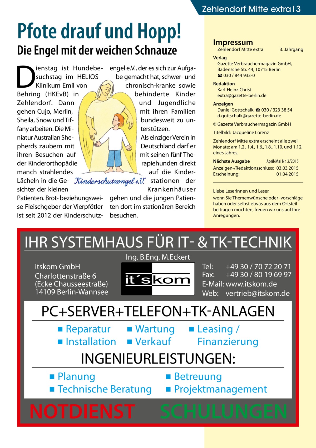 Zehlendorf Mitte extra 3  Pfote drauf und Hopp!  Impressum  Die Engel mit der weichen Schnauze  D  ienstag ist Hundebesuchstag im HELIOS Klinikum Emil von Behring (HKEvB) in Zehlendorf. Dann gehen Cujo, Merlin, Sheila, Snow und Tiffany arbeiten. Die Miniatur Australian Shepherds zaubern mit ihren Besuchen auf der Kinderorthopädie manch strahlendes Lächeln in die Gesichter der kleinen Patienten. Brot- beziehungsweise Fleischgeber der Vierpfötler ist seit 2012 der Kinderschutz Zehlendorf Mitte extra  engel e.V., der es sich zur Aufgabe gemacht hat, schwer- und chronisch-kranke sowie behinderte Kinder und Jugendliche mit ihren Familien bundesweit zu unterstützen. Als einziger Verein in Deutschland darf er mit seinen fünf Therapiehunden direkt auf die Kinderstationen der Krankenhäuser gehen und die jungen Patienten dort im stationären Bereich besuchen.  3. Jahrgang  Verlag Gazette Verbrauchermagazin GmbH, Badensche Str. 44, 10715 Berlin ☎ 030 / 844 933-0 Redaktion Karl-Heinz Christ extra@gazette-berlin.de Anzeigen Daniel Gottschalk, ☎ 030 / 323 38 54 d.gottschalk@gazette-berlin.de © Gazette Verbrauchermagazin GmbH Titelbild: Jacqueline Lorenz Zehlendorf Mitte extra erscheint alle zwei Monate: am 1.2., 1.4., 1.6., 1.8., 1.10. und 1.12. eines Jahres. Nächste Ausgabe April/Mai Nr. 2/2015 Anzeigen-/Redaktionsschluss: 03.03.2015 Erscheinung: 01.04.2015 Liebe Leserinnen und Leser, wenn Sie Themenwünsche oder -vorschläge haben oder selbst etwas aus dem Ortsteil beitragen möchten, freuen wir uns auf Ihre Anregungen.  IHR SYSTEMHAUS FÜR IT- & TK-TECHNIK Ing. B.Eng. M.Eckert itskom GmbH Charlottenstraße 6 (Ecke Chausseestraße) 14109 Berlin-Wannsee  Tel: +49 30 / 70 72 20 71 Fax: +49 30 / 80 19 69 97 E-Mail: www.itskom.de Web: vertrieb@itskom.de  PC+SERVER+TELEFON+TK-ANLAGEN ▪ Reparatur ▪ Wartung ▪ Installation ▪ Verkauf  ▪ Leasing / Finanzierung  INGENIEURLEISTUNGEN: ▪ Planung ▪ Technische Beratung  NOTDIENST  ▪ Betreuung ▪ Projektmanagement  SCHULUNGEN