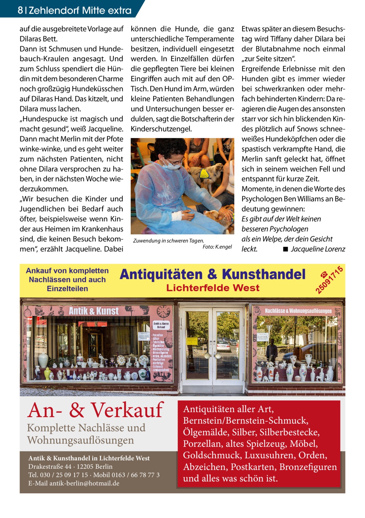 8 Zehlendorf Mitte extra  Antiquitäten & Kunsthandel  An- & Verkauf Komplette Nachlässe und Wohnungsauflösungen  Antik & Kunsthandel in Lichterfelde West Drakestraße 44 · 12205 Berlin Tel. 030 / 25 09 17 15 · Mobil 0163 / 66 78 77 3 E-Mail antik-berlin@hotmail.de  Lichterfelde West  5  Zuwendung in schweren Tagen. � Foto: K.engel  Etwas später an diesem Besuchstag wird Tiffany daher Dilara bei der Blutabnahme noch einmal „zur Seite sitzen“. Ergreifende Erlebnisse mit den Hunden gibt es immer wieder bei schwerkranken oder mehrfach behinderten Kindern: Da reagieren die Augen des ansonsten starr vor sich hin blickenden Kindes plötzlich auf Snows schneeweißes Hundeköpfchen oder die spastisch verkrampfte Hand, die Merlin sanft geleckt hat, öffnet sich in seinem weichen Fell und entspannt für kurze Zeit. Momente, in denen die Worte des Psychologen Ben Williams an Bedeutung gewinnen: Es gibt auf der Welt keinen besseren Psychologen als ein Welpe, der dein Gesicht leckt. ◾ �Jacqueline Lorenz  09 ☎ 17 1  Ankauf von kompletten Nachlässen und auch Einzelteilen  können die Hunde, die ganz unterschiedliche Temperamente besitzen, individuell eingesetzt werden. In Einzelfällen dürfen die gepflegten Tiere bei kleinen Eingriffen auch mit auf den OPTisch. Den Hund im Arm, würden kleine Patienten Behandlungen und Untersuchungen besser erdulden, sagt die Botschafterin der Kinderschutzengel.  25  auf die ausgebreitete Vorlage auf Dilaras Bett. Dann ist Schmusen und Hundebauch-Kraulen angesagt. Und zum Schluss spendiert die Hündin mit dem besonderen Charme noch großzügig Hundeküsschen auf Dilaras Hand. Das kitzelt, und Dilara muss lachen. „Hundespucke ist magisch und macht gesund“, weiß Jacqueline. Dann macht Merlin mit der Pfote winke-winke, und es geht weiter zum nächsten Patienten, nicht ohne Dilara versprochen zu haben, in der nächsten Woche wiederzukommen. „Wir besuchen die Kinder und Jugendlichen bei Bedarf auch öfter, beispielsweise wenn Kinder aus Heimen im Krankenhaus sind, die keinen Besuch bekommen“, erzählt Jacqueline. Dabei  Antiquitäten aller Art, Bernstein/Bernstein-Schmuck, Ölgemälde, Silber, Silberbestecke, Porzellan, altes Spielzeug, Möbel, Goldschmuck, Luxusuhren, Orden, Abzeichen, Postkarten, Bronzefiguren und alles was schön ist.