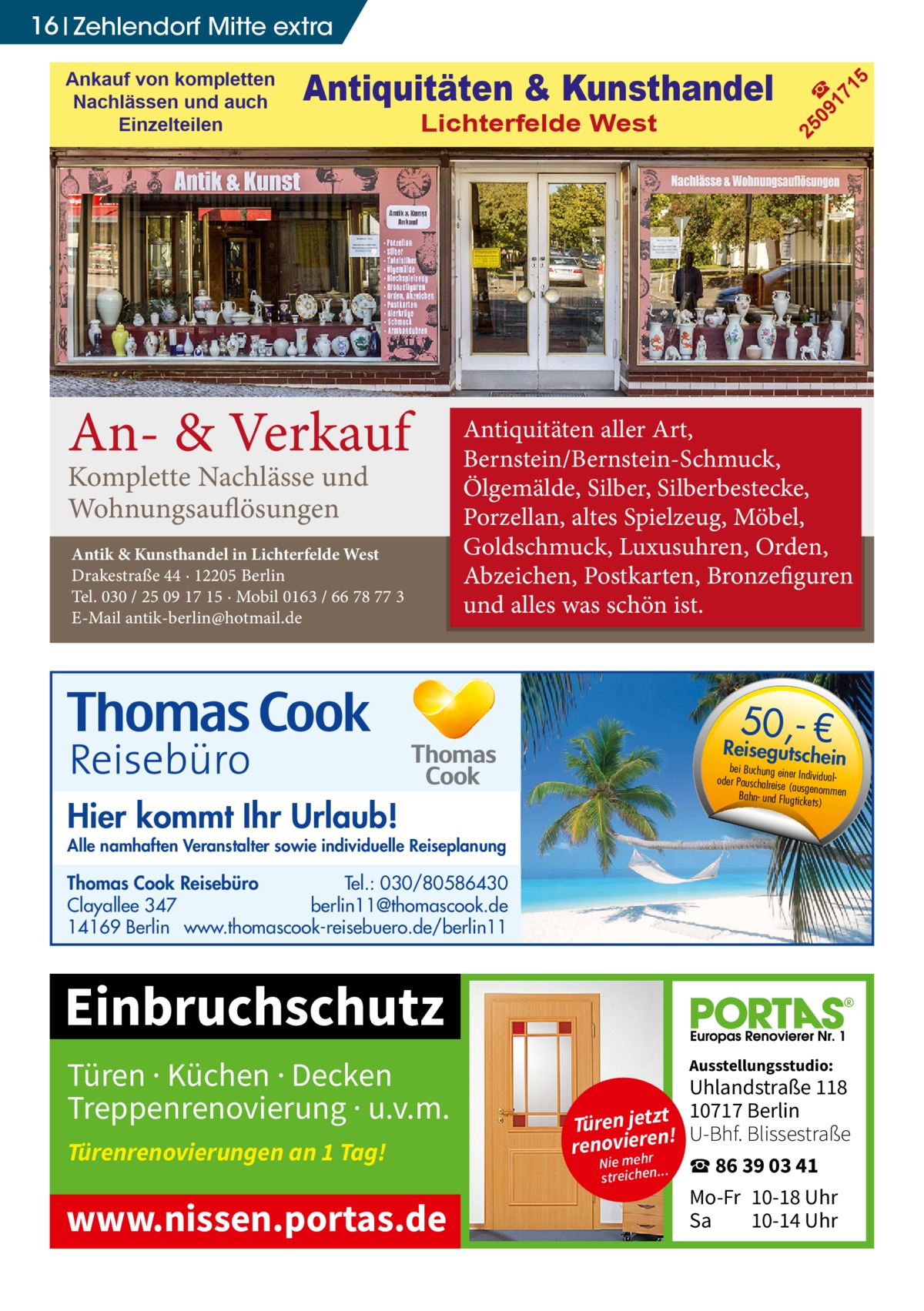 Ankauf von kompletten Nachlässen und auch Einzelteilen  Antiquitäten & Kunsthandel Lichterfelde West  An- & Verkauf Komplette Nachlässe und Wohnungsauflösungen  Antik & Kunsthandel in Lichterfelde West Drakestraße 44 · 12205 Berlin Tel. 030 / 25 09 17 15 · Mobil 0163 / 66 78 77 3 E-Mail antik-berlin@hotmail.de  25 09 ☎ 17 15  16 Zehlendorf Mitte extra  Antiquitäten aller Art, Bernstein/Bernstein-Schmuck, Ölgemälde, Silber, Silberbestecke, Porzellan, altes Spielzeug, Möbel, Goldschmuck, Luxusuhren, Orden, Abzeichen, Postkarten, Bronzefiguren und alles was schön ist.  50,- €  Reisegutsche  in  Hier kommt Ihr Urlaub!  bei Buchung eine r Individualoder Pauschalreis e (ausgenommen Bahn- und Flugtick ets)  Alle namhaften Veranstalter sowie individuelle Reiseplanung  Thomas Cook Reisebüro Tel.: 030/80586430 Clayallee 347 berlin11@thomascook.de 14169 Berlin www.thomascook-reisebuero.de/berlin11  Einbruchschutz Türen · Küchen · Decken Treppenrenovierung · u.v.m. Türenrenovierungen an 1 Tag!  www.nissen.portas.de  Ausstellungsstudio:  Uhlandstraße 118 10717 Berlin t tz je Türen U-Bhf. Blissestraße ! n renovieehrer Nie m ☎ 86 39 03 41 streichen... Mo-Fr 10-18 Uhr Sa 10-14 Uhr
