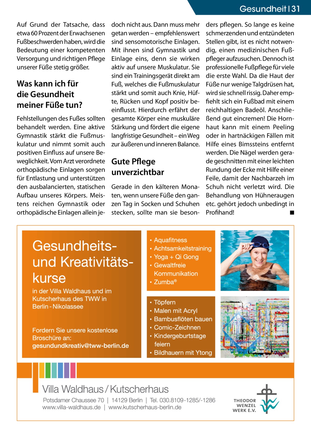 Gesundheit 31 Auf Grund der Tatsache, dass etwa 60 Prozent der Erwachsenen Fußbeschwerden haben, wird die Bedeutung einer kompetenten Versorgung und richtigen Pflege unserer Füße stetig größer.  Was kann ich für die Gesundheit meiner Füße tun? Fehlstellungen des Fußes sollten behandelt werden. Eine aktive Gymnastik stärkt die Fußmuskulatur und nimmt somit auch positiven Einfluss auf unsere Beweglichkeit. Vom Arzt verordnete orthopädische Einlagen sorgen für Entlastung und unterstützen den ausbalancierten, statischen Aufbau unseres Körpers. Meistens reichen Gymnastik oder orthopädische Einlagen allein je doch nicht aus. Dann muss mehr getan werden – empfehlenswert sind sensomotorische Einlagen. Mit ihnen sind Gymnastik und Einlage eins, denn sie wirken aktiv auf unsere Muskulatur. Sie sind ein Trainingsgerät direkt am Fuß, welches die Fußmuskulatur stärkt und somit auch Knie, Hüfte, Rücken und Kopf positiv beeinflusst. Hierdurch erfährt der gesamte Körper eine muskuläre Stärkung und fördert die eigene langfristige Gesundheit – ein Weg zur äußeren und inneren Balance.  Gute Pflege unverzichtbar Gerade in den kälteren Monaten, wenn unsere Füße den ganzen Tag in Socken und Schuhen stecken, sollte man sie beson ders pflegen. So lange es keine schmerzenden und entzündeten Stellen gibt, ist es nicht notwendig, einen medizinischen Fußpfleger aufzusuchen. Dennoch ist professionelle Fußpflege für viele die erste Wahl. Da die Haut der Füße nur wenige Talgdrüsen hat, wird sie schnell rissig. Daher empfiehlt sich ein Fußbad mit einem reichhaltigen Badeöl. Anschließend gut eincremen! Die Hornhaut kann mit einem Peeling oder in hartnäckigen Fällen mit Hilfe eines Bimssteins entfernt werden. Die Nägel werden gerade geschnitten mit einer leichten Rundung der Ecke mit Hilfe einer Feile, damit der Nachbarzeh im Schuh nicht verletzt wird. Die Behandlung von Hühneraugen etc. gehört jedoch unbedingt in Profihand! � ◾