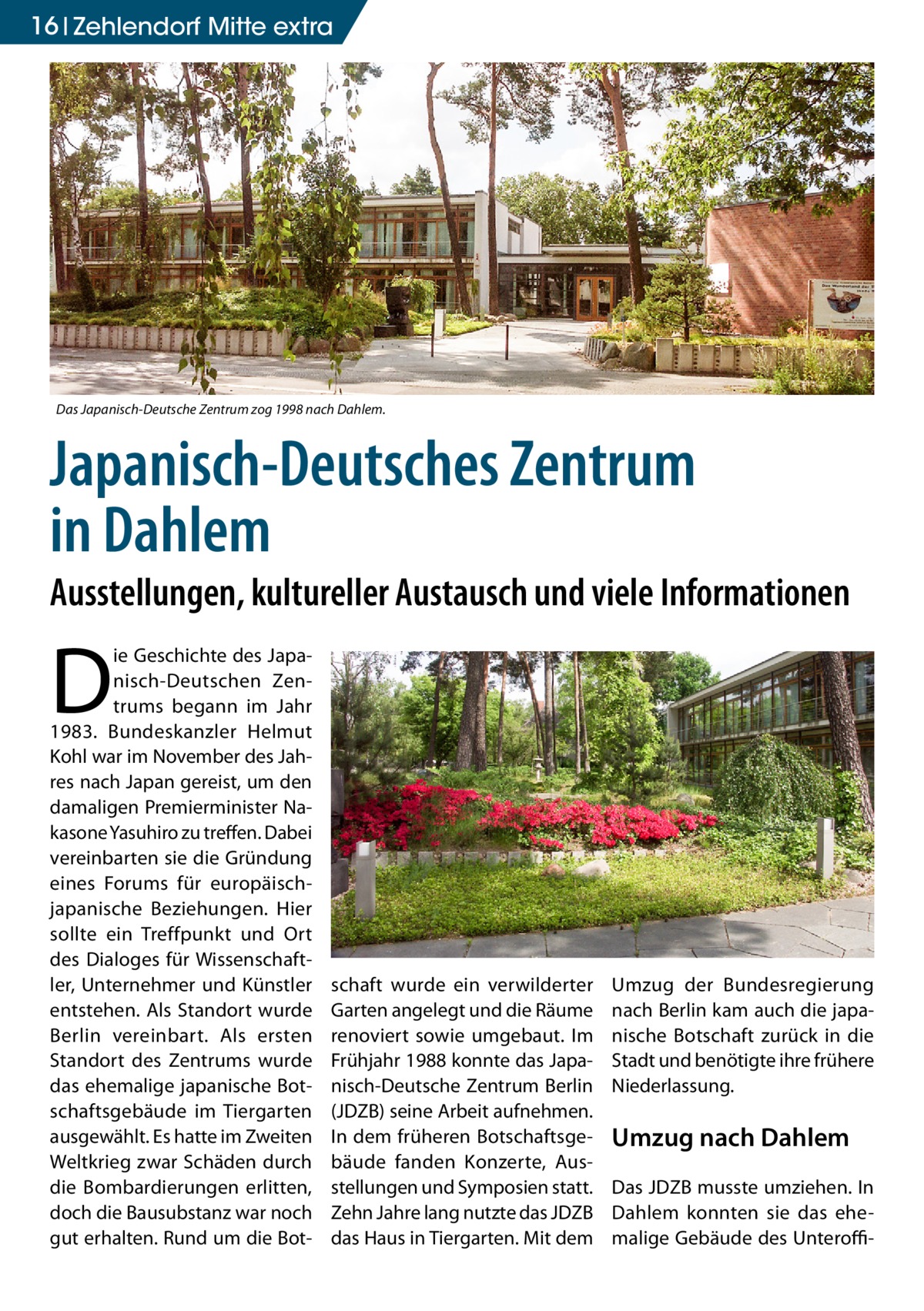 16 Zehlendorf Mitte extra  Das Japanisch-Deutsche Zentrum zog 1998 nach Dahlem.  Japanisch-Deutsches Zentrum in Dahlem  Ausstellungen, kultureller Austausch und viele Informationen  D  ie Geschichte des Japanisch-Deutschen Zentrums begann im Jahr 1983. Bundeskanzler Helmut Kohl war im November des Jahres nach Japan gereist, um den damaligen Premierminister Nakasone Yasuhiro zu treffen. Dabei vereinbarten sie die Gründung eines Forums für europäischjapanische Beziehungen. Hier sollte ein Treffpunkt und Ort des Dialoges für Wissenschaftler, Unternehmer und Künstler entstehen. Als Standort wurde Berlin vereinbart. Als ersten Standort des Zentrums wurde das ehemalige japanische Botschaftsgebäude im Tiergarten ausgewählt. Es hatte im Zweiten Weltkrieg zwar Schäden durch die Bombardierungen erlitten, doch die Bausubstanz war noch gut erhalten. Rund um die Bot schaft wurde ein verwilderter Garten angelegt und die Räume renoviert sowie umgebaut. Im Frühjahr 1988 konnte das Japanisch-Deutsche Zentrum Berlin (JDZB) seine Arbeit aufnehmen. In dem früheren Botschaftsgebäude fanden Konzerte, Ausstellungen und Symposien statt. Zehn Jahre lang nutzte das JDZB das Haus in Tiergarten. Mit dem  Umzug der Bundesregierung nach Berlin kam auch die japanische Botschaft zurück in die Stadt und benötigte ihre frühere Niederlassung.  Umzug nach Dahlem Das JDZB musste umziehen. In Dahlem konnten sie das ehemalige Gebäude des Unteroff