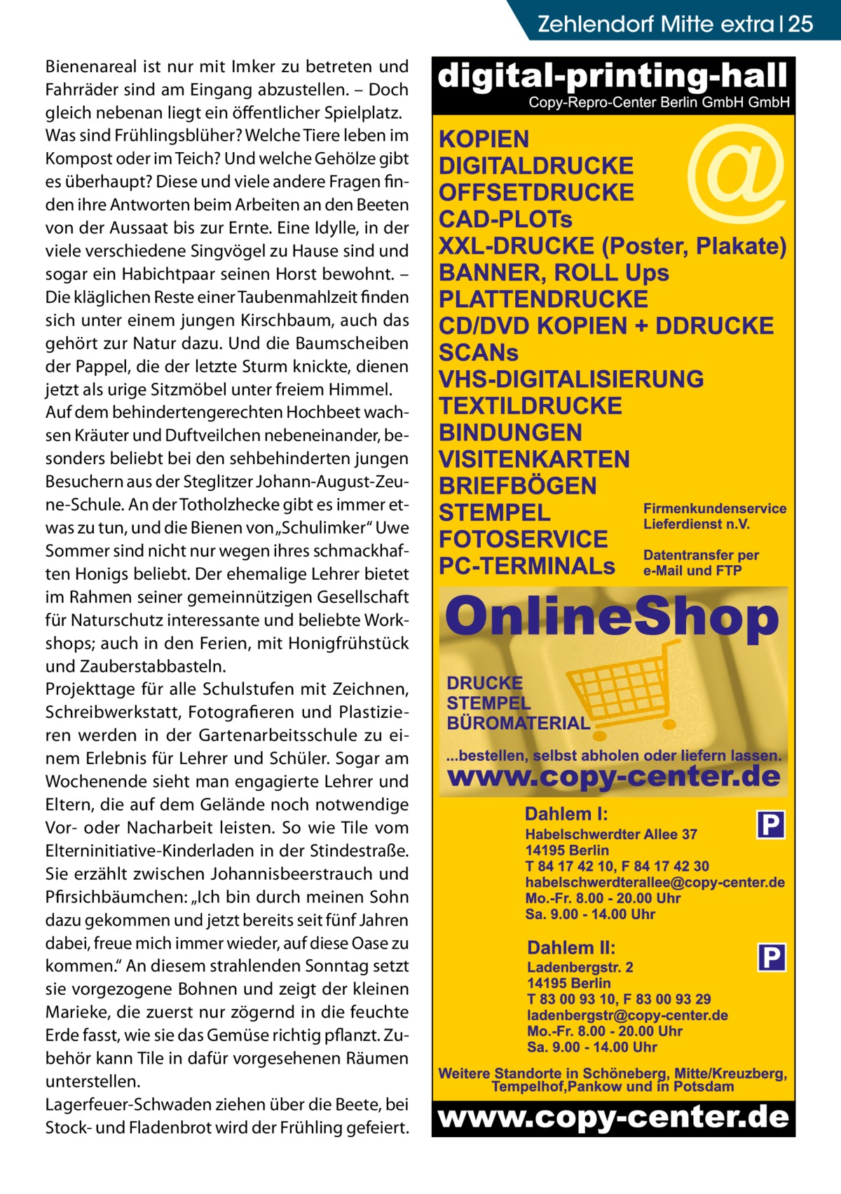 Zehlendorf Mitte extra 25 Bienenareal ist nur mit Imker zu betreten und Fahrräder sind am Eingang abzustellen. – Doch gleich nebenan liegt ein öffentlicher Spielplatz. Was sind Frühlingsblüher? Welche Tiere leben im Kompost oder im Teich? Und welche Gehölze gibt es überhaupt? Diese und viele andere Fragen finden ihre Antworten beim Arbeiten an den Beeten von der Aussaat bis zur Ernte. Eine Idylle, in der viele verschiedene Singvögel zu Hause sind und sogar ein Habichtpaar seinen Horst bewohnt. – Die kläglichen Reste einer Taubenmahlzeit finden sich unter einem jungen Kirschbaum, auch das gehört zur Natur dazu. Und die Baumscheiben der Pappel, die der letzte Sturm knickte, dienen jetzt als urige Sitzmöbel unter freiem Himmel. Auf dem behindertengerechten Hochbeet wachsen Kräuter und Duftveilchen nebeneinander, besonders beliebt bei den sehbehinderten jungen Besuchern aus der Steglitzer Johann-August-Zeune-Schule. An der Totholzhecke gibt es immer etwas zu tun, und die Bienen von „Schulimker“ Uwe Sommer sind nicht nur wegen ihres schmackhaften Honigs beliebt. Der ehemalige Lehrer bietet im Rahmen seiner gemeinnützigen Gesellschaft für Naturschutz interessante und beliebte Workshops; auch in den Ferien, mit Honigfrühstück und Zauberstabbasteln. Projekttage für alle Schulstufen mit Zeichnen, Schreibwerkstatt, Fotografieren und Plastizieren werden in der Gartenarbeitsschule zu einem Erlebnis für Lehrer und Schüler. Sogar am Wochenende sieht man engagierte Lehrer und Eltern, die auf dem Gelände noch notwendige Vor- oder Nacharbeit leisten. So wie Tile vom Elterninitiative-Kinderladen in der Stindestraße. Sie erzählt zwischen Johannisbeerstrauch und Pfirsichbäumchen: „Ich bin durch meinen Sohn dazu gekommen und jetzt bereits seit fünf Jahren dabei, freue mich immer wieder, auf diese Oase zu kommen.“ An diesem strahlenden Sonntag setzt sie vorgezogene Bohnen und zeigt der kleinen Marieke, die zuerst nur zögernd in die feuchte Erde fasst, wie sie das Gemüse richtig pflanzt. Zubehör kann Tile in dafür vorgesehenen Räumen unterstellen. Lagerfeuer-Schwaden ziehen über die Beete, bei Stock- und Fladenbrot wird der Frühling gefeiert.  P  P
