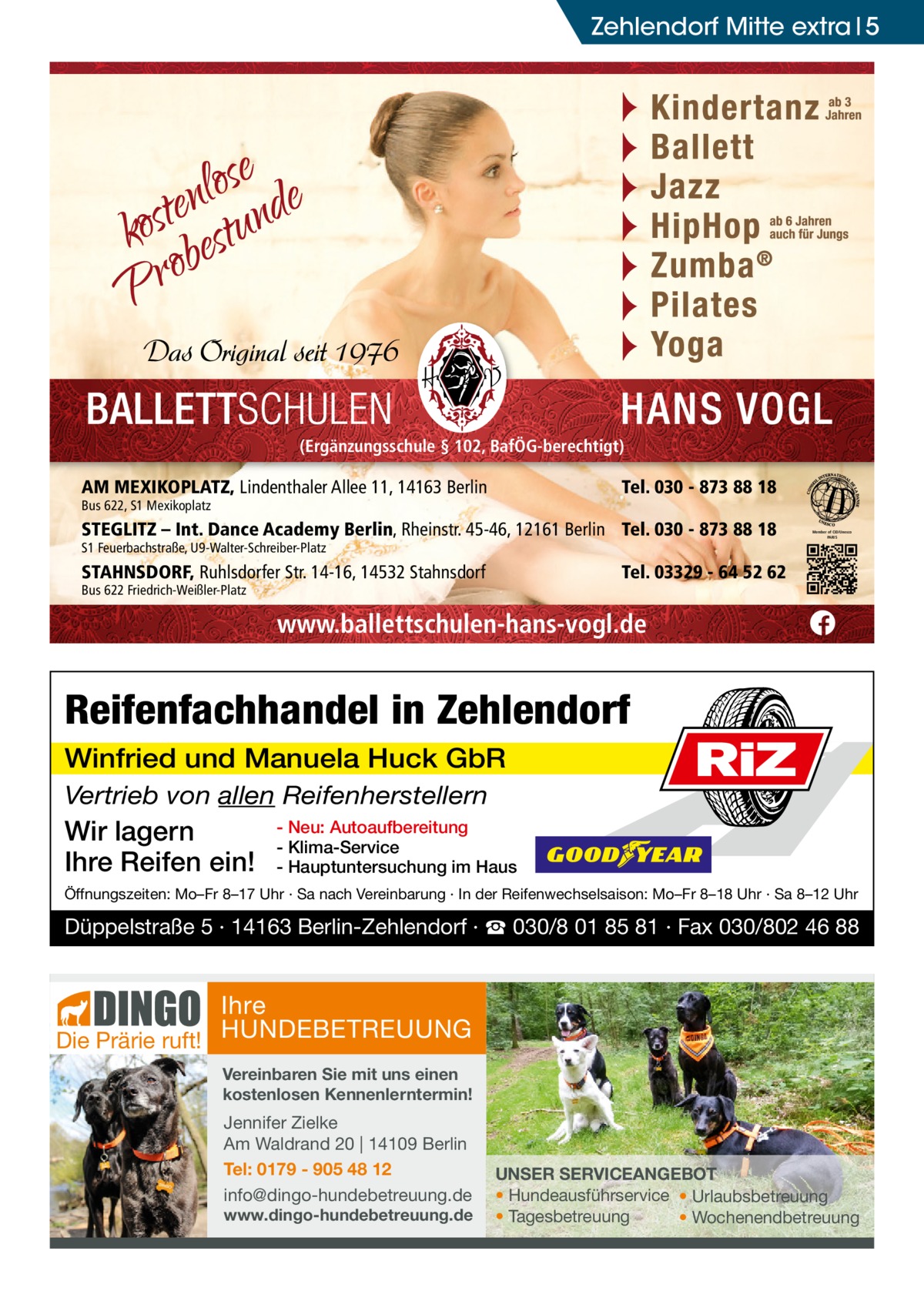 Zehlendorf Mitte extra 5  (Ergänzungsschule § 102, BafÖG-berechtigt)  AM MEXIKOPLATZ, Lindenthaler Allee 11, 14163 Berlin  Tel. 030 - 873 88 18  Bus 622, S1 Mexikoplatz  STEGLITZ – Int. Dance Academy Berlin, Rheinstr. 45-46, 12161 Berlin Tel. 030 - 873 88 18 S1 Feuerbachstraße, U9-Walter-Schreiber-Platz  STAHNSDORF, Ruhlsdorfer Str. 14-16, 14532 Stahnsdorf  Member of CID/Unesco PARIS  Tel. 03329 - 64 52 62  Bus 622 Friedrich-Weißler-Platz  www.ballettschulen-hans-vogl.de  Reifenfachhandel in Zehlendorf Winfried und Manuela Huck GbR Vertrieb von allen Reifenherstellern  Wir lagern Ihre Reifen ein!  RiZ  - Neu: Autoaufbereitung - Klima-Service - Hauptuntersuchung im Haus  Öffnungszeiten: Mo–Fr 8–17 Uhr · Sa nach Vereinbarung · In der Reifenwechselsaison: Mo–Fr 8–18 Uhr · Sa 8–12 Uhr  Düppelstraße 5 · 14163 Berlin-Zehlendorf · ☎ 030/8 01 85 81 · Fax 030/802 46 88  Ihre Die Prärie ruft! HUNDEBETREUUNG Vereinbaren Sie mit uns einen kostenlosen Kennenlerntermin!  Jennifer Zielke Am Waldrand 20 | 14109 Berlin Tel: 0179 - 905 48 12 info@dingo-hundebetreuung.de  www.dingo-hundebetreuung.de  UNSER SERVICEANGEBOT • Hundeausführservice • Urlaubsbetreuung • Tagesbetreuung • Wochenendbetreuung