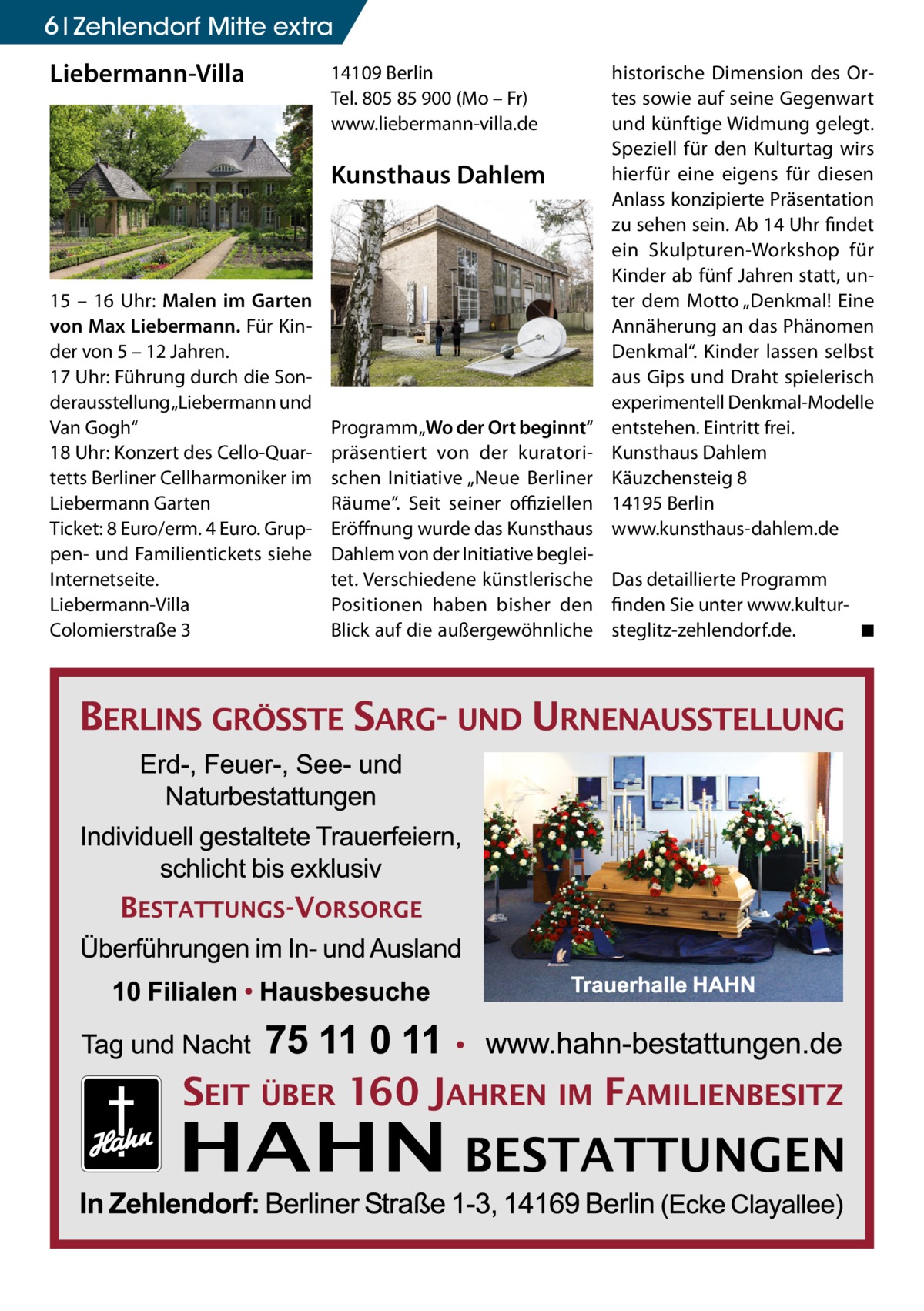 6 Zehlendorf Mitte extra  Liebermann-Villa  14109 Berlin Tel. 805 85 900 (Mo – Fr) www.liebermann-villa.de  Kunsthaus Dahlem  15 – 16 Uhr: Malen im Garten von Max Liebermann. Für Kinder von 5 – 12 Jahren. 17 Uhr: Führung durch die Sonderausstellung „Liebermann und Van Gogh“ 18 Uhr: Konzert des Cello-Quartetts Berliner Cellharmoniker im Liebermann Garten Ticket: 8 Euro/erm. 4 Euro. Gruppen- und Familientickets siehe Internetseite. Liebermann-Villa Colomierstraße 3  historische Dimension des Ortes sowie auf seine Gegenwart und künftige Widmung gelegt. Speziell für den Kulturtag wirs hierfür eine eigens für diesen Anlass konzipierte Präsentation zu sehen sein. Ab 14 Uhr findet ein Skulpturen-Workshop für Kinder ab fünf Jahren statt, unter dem Motto „Denkmal! Eine Annäherung an das Phänomen Denkmal“. Kinder lassen selbst aus Gips und Draht spielerisch experimentell Denkmal-Modelle entstehen. Eintritt frei. Kunsthaus Dahlem Käuzchensteig 8 14195 Berlin www.kunsthaus-dahlem.de  Programm „Wo der Ort beginnt“ präsentiert von der kuratorischen Initiative „Neue Berliner Räume“. Seit seiner offiziellen Eröffnung wurde das Kunsthaus Dahlem von der Initiative begleitet. Verschiedene künstlerische Das detaillierte Programm Positionen haben bisher den finden Sie unter www.kulturBlick auf die außergewöhnliche steglitz-zehlendorf.de.� ◾