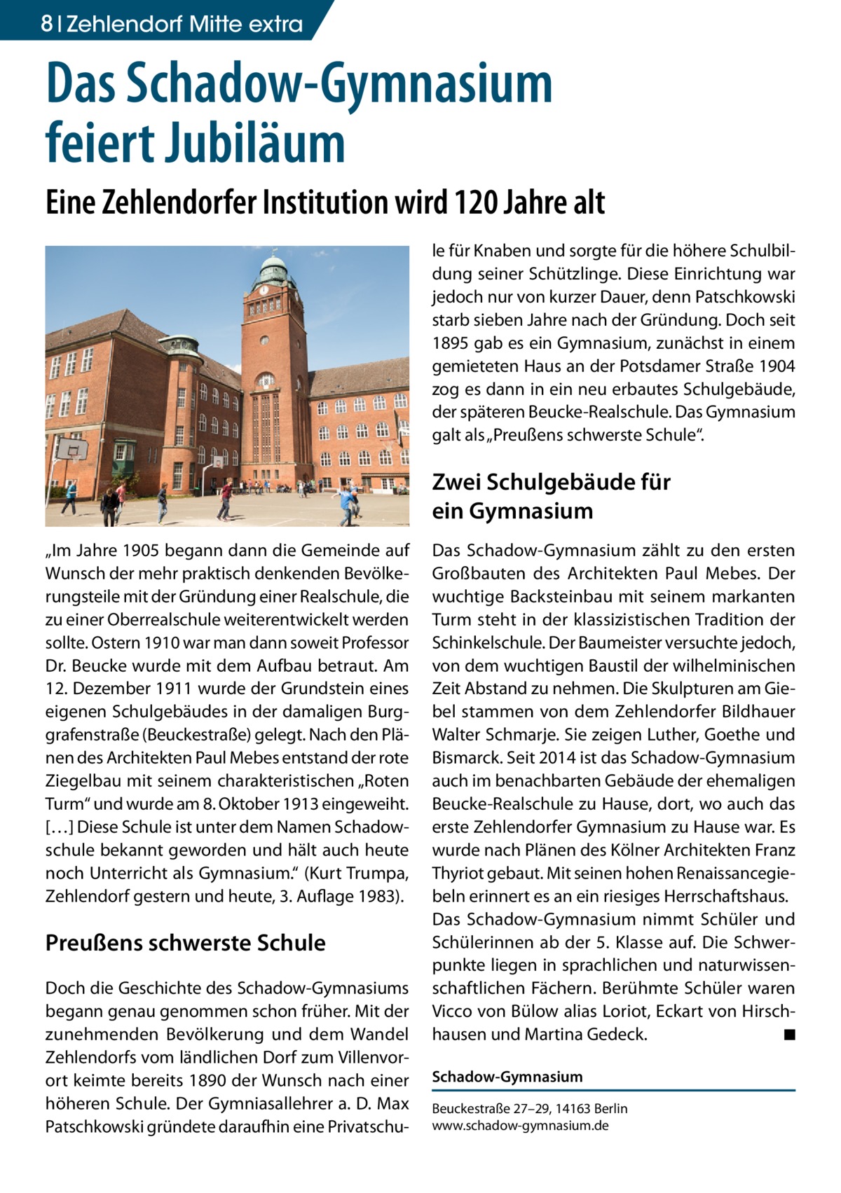 8 Zehlendorf Mitte extra  Das Schadow-Gymnasium feiert Jubiläum Eine Zehlendorfer Institution wird 120 Jahre alt le für Knaben und sorgte für die höhere Schulbildung seiner Schützlinge. Diese Einrichtung war jedoch nur von kurzer Dauer, denn Patschkowski starb sieben Jahre nach der Gründung. Doch seit 1895 gab es ein Gymnasium, zunächst in einem gemieteten Haus an der Potsdamer Straße 1904 zog es dann in ein neu erbautes Schulgebäude, der späteren Beucke-Realschule. Das Gymnasium galt als „Preußens schwerste Schule“.  Zwei Schulgebäude für ein Gymnasium „Im Jahre 1905 begann dann die Gemeinde auf Wunsch der mehr praktisch denkenden Bevölkerungsteile mit der Gründung einer Realschule, die zu einer Oberrealschule weiterentwickelt werden sollte. Ostern 1910 war man dann soweit Professor Dr. Beucke wurde mit dem Aufbau betraut. Am 12. Dezember 1911 wurde der Grundstein eines eigenen Schulgebäudes in der damaligen Burggrafenstraße (Beuckestraße) gelegt. Nach den Plänen des Architekten Paul Mebes entstand der rote Ziegelbau mit seinem charakteristischen „Roten Turm“ und wurde am 8. Oktober 1913 eingeweiht. […] Diese Schule ist unter dem Namen Schadowschule bekannt geworden und hält auch heute noch Unterricht als Gymnasium.“ (Kurt Trumpa, Zehlendorf gestern und heute, 3. Auflage 1983).  Preußens schwerste Schule Doch die Geschichte des Schadow-Gymnasiums begann genau genommen schon früher. Mit der zunehmenden Bevölkerung und dem Wandel Zehlendorfs vom ländlichen Dorf zum Villenvorort keimte bereits 1890 der Wunsch nach einer höheren Schule. Der Gymniasallehrer a. D. Max Patschkowski gründete daraufhin eine Privatschu Das Schadow-Gymnasium zählt zu den ersten Großbauten des Architekten Paul Mebes. Der wuchtige Backsteinbau mit seinem markanten Turm steht in der klassizistischen Tradition der Schinkelschule. Der Baumeister versuchte jedoch, von dem wuchtigen Baustil der wilhelminischen Zeit Abstand zu nehmen. Die Skulpturen am Giebel stammen von dem Zehlendorfer Bildhauer Walter Schmarje. Sie zeigen Luther, Goethe und Bismarck. Seit 2014 ist das Schadow-Gymnasium auch im benachbarten Gebäude der ehemaligen Beucke-Realschule zu Hause, dort, wo auch das erste Zehlendorfer Gymnasium zu Hause war. Es wurde nach Plänen des Kölner Architekten Franz Thyriot gebaut. Mit seinen hohen Renaissancegiebeln erinnert es an ein riesiges Herrschaftshaus. Das Schadow-Gymnasium nimmt Schüler und Schülerinnen ab der 5. Klasse auf. Die Schwerpunkte liegen in sprachlichen und naturwissenschaftlichen Fächern. Berühmte Schüler waren Vicco von Bülow alias Loriot, Eckart von Hirschhausen und Martina Gedeck. � ◾ Schadow-Gymnasium Beuckestraße 27–29, 14163 Berlin www.schadow-gymnasium.de