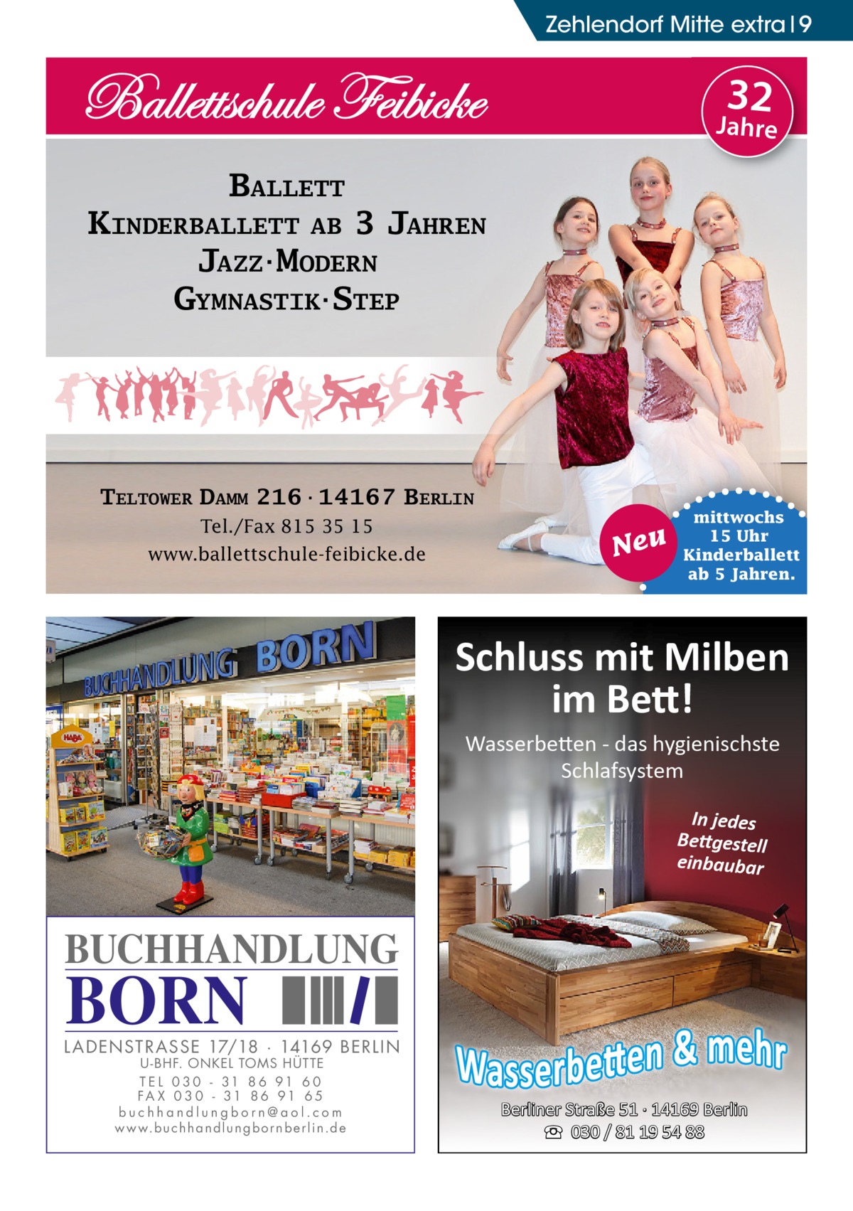 Zehlendorf Mitte extra 9  32  Jahre  BALLETT KINDERBALLETT AB 3 JAHREN JAZZ·MODERN GYMNASTIK·STEP  TELTOWER DAMM 216·14167 BERLIN Tel./Fax 815 35 15 www.ballettschule-feibicke.de  Neu  mittwochs 15 Uhr Kinderballett ab 5 Jahren.  Schluss mit Milben im Bett! Wasserbetten - das hygienischste Schlafsystem In jedes Bettgestell einbaubar  BUCHHANDLUNG  BORN  L AD ENSTR ASSE 17/18 · 14169 BERLIN U - BHF. ONKEL TOMS HÜTTE T E L 0 3 0 - 31 8 6 91 6 0 FA X 0 3 0 - 31 8 6 91 6 5 buchhandlungborn@aol.com w w w.b u c h h a n d l u n g b o r n b e r l i n.d e  Berliner Straße 51 · 14169 Berlin ☎ 030 / 81 19 54 88