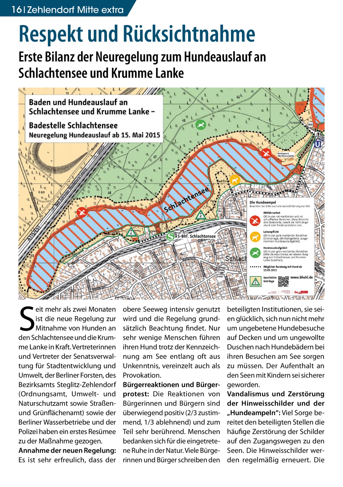 16 Zehlendorf Mitte extra  Respekt und Rücksichtnahme  Erste Bilanz der Neuregelung zum Hundeauslauf an Schlachtensee und Krumme Lanke  S  eit mehr als zwei Monaten ist die neue Regelung zur Mitnahme von Hunden an den Schlachtensee und die Krumme Lanke in Kraft. Vertreterinnen und Vertreter der Senatsverwaltung für Stadtentwicklung und Umwelt, der Berliner Forsten, des Bezirksamts Steglitz-Zehlendorf (Ordnungsamt, Umwelt- und Naturschutzamt sowie Straßenund Grünflächenamt) sowie der Berliner Wasserbetriebe und der Polizei haben ein erstes Resümee zu der Maßnahme gezogen. Annahme der neuen Regelung: Es ist sehr erfreulich, dass der  obere Seeweg intensiv genutzt wird und die Regelung grundsätzlich Beachtung findet. Nur sehr wenige Menschen führen ihren Hund trotz der Kennzeichnung am See entlang oft aus Unkenntnis, vereinzelt auch als Provokation. Bürgerreaktionen und Bürgerprotest: Die Reaktionen von Bürgerinnen und Bürgern sind überwiegend positiv (2/3 zustimmend, 1/3 ablehnend) und zum Teil sehr berührend. Menschen bedanken sich für die eingetretene Ruhe in der Natur. Viele Bürgerinnen und Bürger schreiben den  beteiligten Institutionen, sie seien glücklich, sich nun nicht mehr um ungebetene Hundebesuche auf Decken und um ungewollte Duschen nach Hundebädern bei ihren Besuchen am See sorgen zu müssen. Der Aufenthalt an den Seen mit Kindern sei sicherer geworden. Vandalismus und Zerstörung der Hinweisschilder und der „Hundeampeln“: Viel Sorge bereitet den beteiligten Stellen die häufige Zerstörung der Schilder auf den Zugangswegen zu den Seen. Die Hinweisschilder werden regelmäßig erneuert. Die