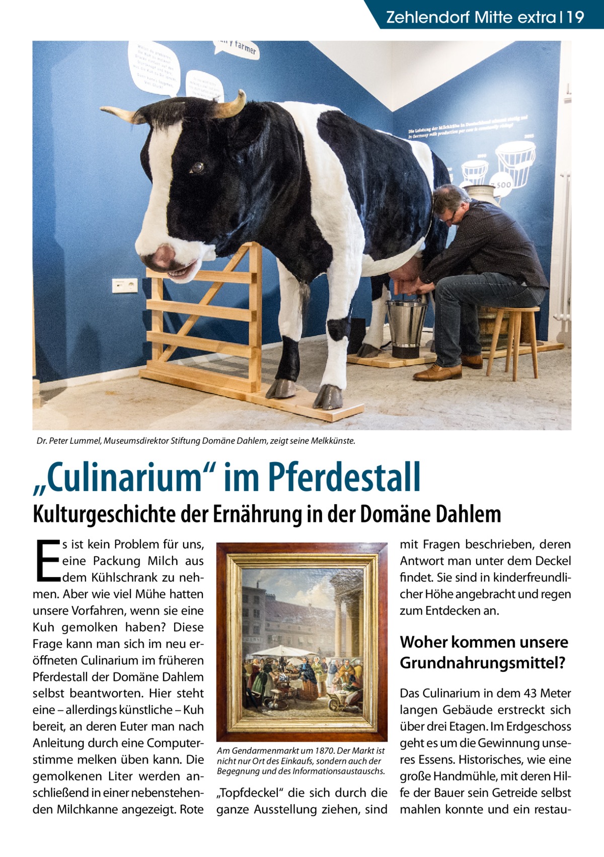 Zehlendorf Mitte extra 19  Dr. Peter Lummel, Museumsdirektor Stiftung Domäne Dahlem, zeigt seine Melkkünste.  „Culinarium“ im Pferdestall  Kulturgeschichte der Ernährung in der Domäne Dahlem  E  s ist kein Problem für uns, eine Packung Milch aus dem Kühlschrank zu nehmen. Aber wie viel Mühe hatten unsere Vorfahren, wenn sie eine Kuh gemolken haben? Diese Frage kann man sich im neu eröffneten Culinarium im früheren Pferdestall der Domäne Dahlem selbst beantworten. Hier steht eine – allerdings künstliche – Kuh bereit, an deren Euter man nach Anleitung durch eine ComputerAm Gendarmenmarkt um 1870. Der Markt ist stimme melken üben kann. Die nicht nur Ort des Einkaufs, sondern auch der gemolkenen Liter werden an- Begegnung und des Informationsaustauschs. schließend in einer nebenstehen- „Topfdeckel“ die sich durch die den Milchkanne angezeigt. Rote ganze Ausstellung ziehen, sind  mit Fragen beschrieben, deren Antwort man unter dem Deckel findet. Sie sind in kinderfreundlicher Höhe angebracht und regen zum Entdecken an.  Woher kommen unsere Grundnahrungsmittel? Das Culinarium in dem 43 Meter langen Gebäude erstreckt sich über drei Etagen. Im Erdgeschoss geht es um die Gewinnung unseres Essens. Historisches, wie eine große Handmühle, mit deren Hilfe der Bauer sein Getreide selbst mahlen konnte und ein resta