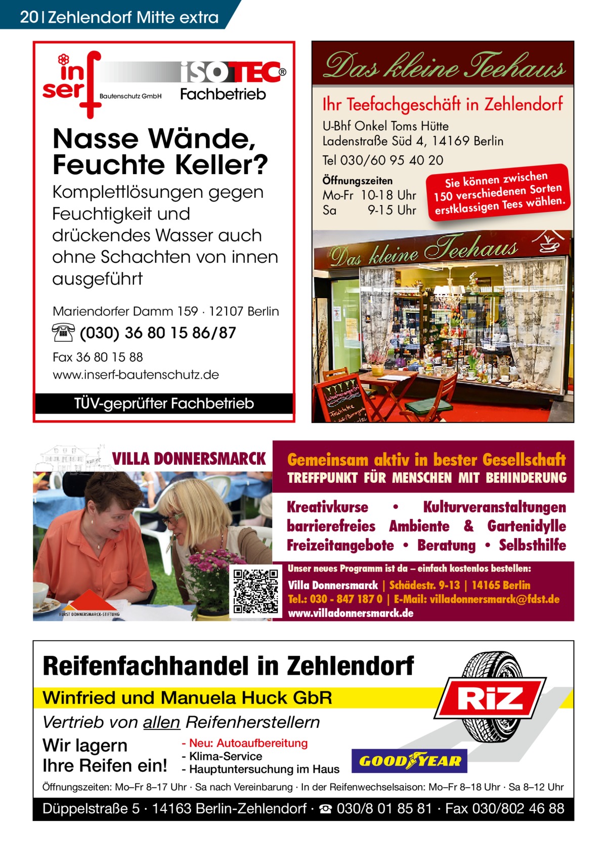 20 Zehlendorf Mitte extra  Bautenschutz GmbH  Fachbetrieb  Nasse Wände, Feuchte Keller?  U-Bhf Onkel Toms Hütte Ladenstraße Süd 4, 14169 Berlin  Komplettlösungen gegen Feuchtigkeit und drückendes Wasser auch ohne Schachten von innen ausgeführt  Mo-Fr 10-18 Uhr Sa 9-15 Uhr  Tel 030/60 95 40 20 Öffnungszeiten  ischen Sie können zw n Sorten ne de 150 verschie Tees wählen. en ig ss la stk er  Mariendorfer Damm 159 · 12107 Berlin  (030) 36 80 15 86/87 Fax 36 80 15 88 www.inserf-bautenschutz.de  TÜV-geprüfter Fachbetrieb  VILLA DONNERSMARCK  Gemeinsam aktiv in bester Gesellschaft  TREFFPUNKT FÜR MENSCHEN MIT BEHINDERUNG  Kreativkurse • Kulturveranstaltungen barrierefreies Ambiente & Gartenidylle Freizeitangebote • Beratung • Selbsthilfe Unser neues Programm ist da – einfach kostenlos bestellen:  Villa Donnersmarck | Schädestr. 9-13 | 14165 Berlin Tel.: 030 - 847 187 0 | E-Mail: villadonnersmarck@fdst.de www.villadonnersmarck.de  Reifenfachhandel in Zehlendorf Winfried und Manuela Huck GbR Vertrieb von allen Reifenherstellern  Wir lagern Ihre Reifen ein!  RiZ  - Neu: Autoaufbereitung - Klima-Service - Hauptuntersuchung im Haus  Öffnungszeiten: Mo–Fr 8–17 Uhr · Sa nach Vereinbarung · In der Reifenwechselsaison: Mo–Fr 8–18 Uhr · Sa 8–12 Uhr  Düppelstraße 5 · 14163 Berlin-Zehlendorf · ☎ 030/8 01 85 81 · Fax 030/802 46 88