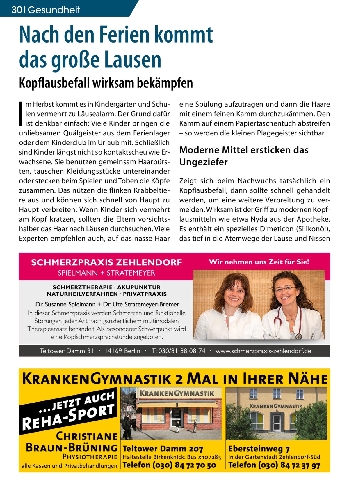 30 Gesundheit  Nach den Ferien kommt das große Lausen Kopflausbefall wirksam bekämpfen  I  m Herbst kommt es in Kindergärten und Schulen vermehrt zu Läusealarm. Der Grund dafür ist denkbar einfach: Viele Kinder bringen die unliebsamen Quälgeister aus dem Ferienlager oder dem Kinderclub im Urlaub mit. Schließlich sind Kinder längst nicht so kontaktscheu wie Erwachsene. Sie benutzen gemeinsam Haarbürsten, tauschen Kleidungsstücke untereinander oder stecken beim Spielen und Toben die Köpfe zusammen. Das nützen die flinken Krabbeltiere aus und können sich schnell von Haupt zu Haupt verbreiten. Wenn Kinder sich vermehrt am Kopf kratzen, sollten die Eltern vorsichtshalber das Haar nach Läusen durchsuchen. Viele Experten empfehlen auch, auf das nasse Haar  eine Spülung aufzutragen und dann die Haare mit einem feinen Kamm durchzukämmen. Den Kamm auf einem Papiertaschentuch abstreifen – so werden die kleinen Plagegeister sichtbar.  Moderne Mittel ersticken das Ungeziefer Zeigt sich beim Nachwuchs tatsächlich ein Kopflausbefall, dann sollte schnell gehandelt werden, um eine weitere Verbreitung zu vermeiden. Wirksam ist der Griff zu modernen Kopflausmitteln wie etwa Nyda aus der Apotheke. Es enthält ein spezielles Dimeticon (Silikonöl), das tief in die Atemwege der Läuse und Nissen  SCHMERZPRAXIS ZEHLENDORF  Wir nehmen uns Zeit für Sie!  SPIELMANN + STRATEMEYER SCHMERZTHERAPIE · AKUPUNKTUR NATURHEILVERFAHREN · PRIVATPRAXIS  Dr. Susanne Spielmann + Dr. Ute Stratemeyer-Bremer In dieser Schmerzpraxis werden Schmerzen und funktionelle Störungen jeder Art nach ganzheitlichem multimodalen Therapieansatz behandelt. Als besonderer Schwerpunkt wird eine Kopfschmerzsprechstunde angeboten. Teltower Damm 31 · 14169 Berlin · T: 030/81 88 08 74 · www.schmerzpraxis-zehlendorf.de