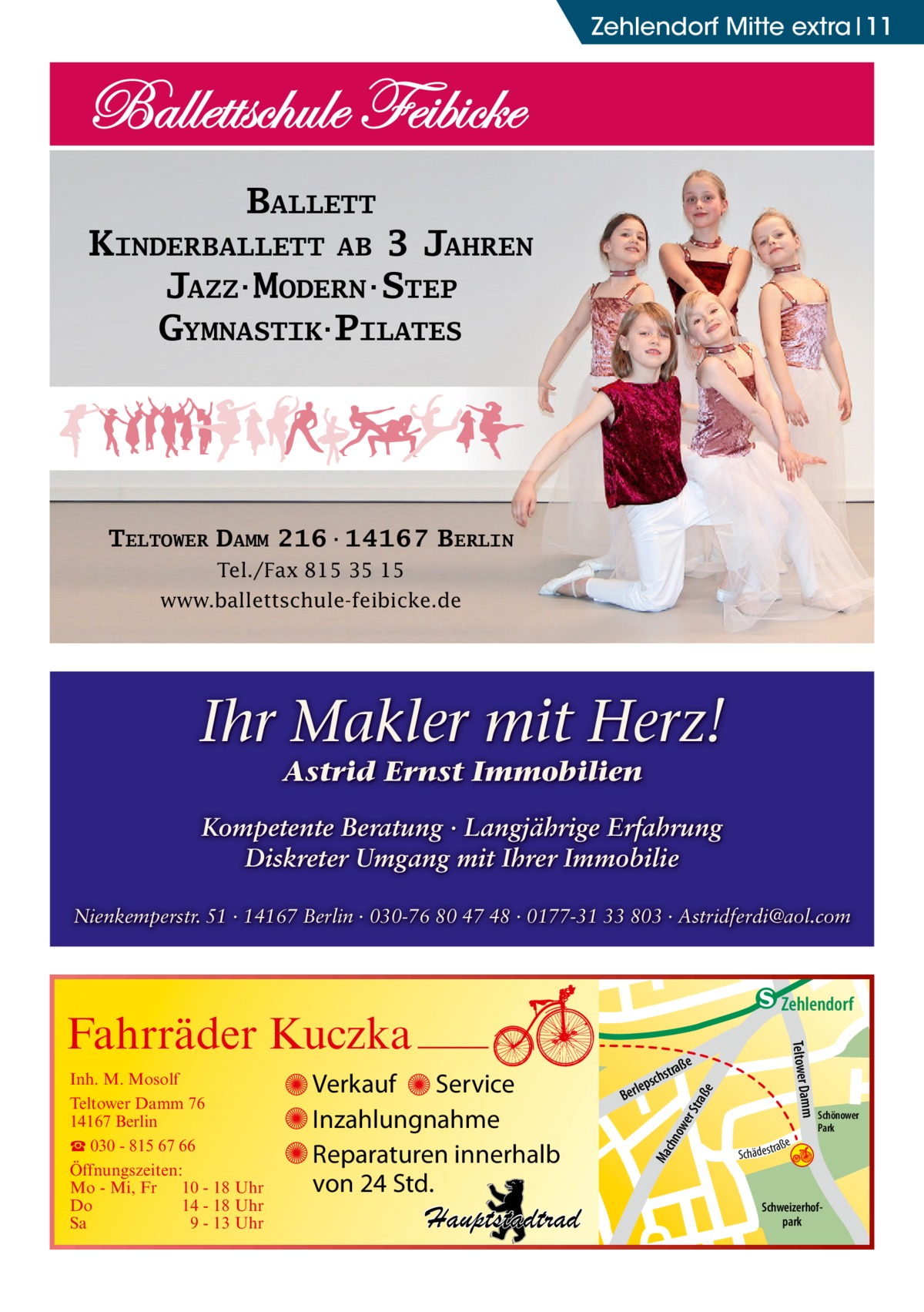 Zehlendorf Mitte extra 11  BALLETT KINDERBALLETT AB 3 JAHREN JAZZ·MODERN·STEP GYMNASTIK·PILATES  TELTOWER DAMM 216·14167 BERLIN Tel./Fax 815 35 15 www.ballettschule-feibicke.de  Ihr Makler mit Herz! Astrid Ernst Immobilien  Kompetente Beratung · Langjährige Erfahrung Diskreter Umgang mit Ihrer Immobilie Nienkemperstr. 51 · 14167 Berlin · 030-76 80 47 48 · 0177-31 33 803 · Astridferdi@aol.com  raß e  ow er S t Ma chn  Schönower Park  Schweizerhofpark  Str.  djery  str.  str.  Hand  ra ße  h rauc  Hauptstadtrad  S c hä d e s t  Mühlenstr Prinz  e raß  chst  leps  Ber  mm  Verkauf Service Inzahlungnahme Reparaturen innerhalb von 24 Std.  udstr.  Gertra  Inh. M. Mosolf Teltower Damm 76 14167 Berlin ☎ 030 - 815 67 66 Öffnungszeiten: Mo - Mi, Fr 10 - 18 Uhr Do 14 - 18 Uhr Sa 9 - 13 Uhr  Teltower Da  Fahrräder Kuczka  n e Stub  Zehlendorf