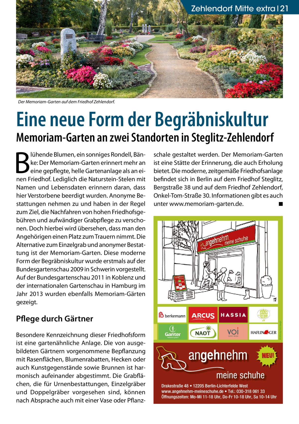 Zehlendorf Mitte extra 21  Der Memoriam-Garten auf dem Friedhof Zehlendorf.  Eine neue Form der Begräbniskultur  Memoriam-Garten an zwei Standorten in Steglitz-Zehlendorf  B  lühende Blumen, ein sonniges Rondell, Bänke: Der Memoriam-Garten erinnert mehr an eine gepflegte, helle Gartenanlage als an einen Friedhof. Lediglich die Naturstein-Stelen mit Namen und Lebensdaten erinnern daran, dass hier Verstorbene beerdigt wurden. Anonyme Bestattungen nehmen zu und haben in der Regel zum Ziel, die Nachfahren von hohen Friedhofsgebühren und aufwändiger Grabpflege zu verschonen. Doch hierbei wird übersehen, dass man den Angehörigen einen Platz zum Trauern nimmt. Die Alternative zum Einzelgrab und anonymer Bestattung ist der Memoriam-Garten. Diese moderne Form der Begräbniskultur wurde erstmals auf der Bundesgartenschau 2009 in Schwerin vorgestellt. Auf der Bundesgartenschau 2011 in Koblenz und der internationalen Gartenschau in Hamburg im Jahr 2013 wurden ebenfalls Memoriam-Gärten gezeigt.  schale gestaltet werden. Der Memoriam-Garten ist eine Stätte der Erinnerung, die auch Erholung bietet. Die moderne, zeitgemäße Friedhofsanlage befindet sich in Berlin auf dem Friedhof Steglitz, Bergstraße 38 und auf dem Friedhof Zehlendorf, Onkel-Tom-Straße 30. Informationen gibt es auch unter www.memoriam-garten.de. � ◾  Pflege durch Gärtner Besondere Kennzeichnung dieser Friedhofsform ist eine gartenähnliche Anlage. Die von ausgebildeten Gärtnern vorgenommene Bepflanzung mit Rasenflächen, Blumenrabatten, Hecken oder auch Kunstgegenstände sowie Brunnen ist harmonisch aufeinander abgestimmt. Die Grabflächen, die für Urnenbestattungen, Einzelgräber und Doppelgräber vorgesehen sind, können nach Absprache auch mit einer Vase oder Pflanz Drakestraße 48 • 12205 Berlin-Lichterfelde West www.angehnehm-meineschuhe.de • Tel.: 030-318 061 33 Öffnungszeiten: Mo-Mi 11-18 Uhr, Do-Fr 10-18 Uhr, Sa 10-14 Uhr