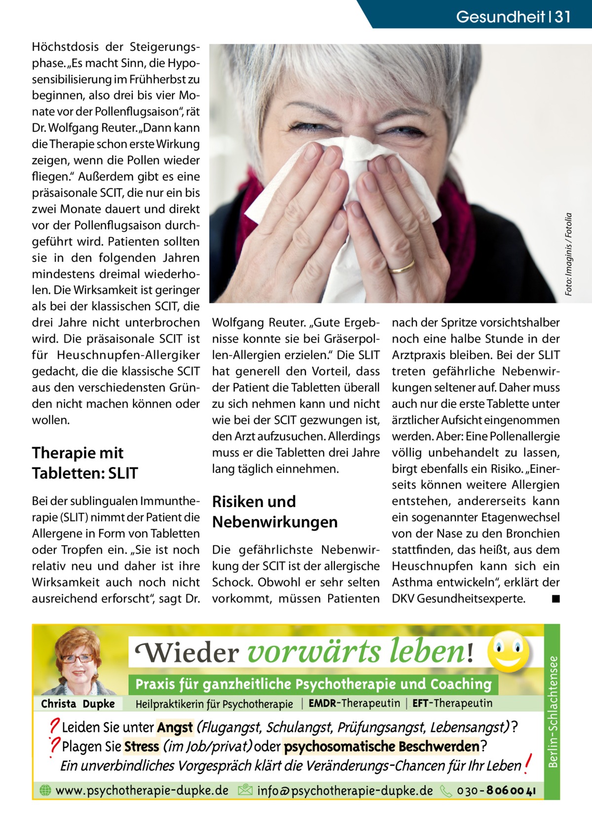 Therapie mit Tabletten: SLIT Bei der sublingualen Immuntherapie (SLIT) nimmt der Patient die Allergene in Form von Tabletten oder Tropfen ein. „Sie ist noch relativ neu und daher ist ihre Wirksamkeit auch noch nicht ausreichend erforscht“, sagt Dr.  Wolfgang Reuter. „Gute Ergebnisse konnte sie bei Gräserpollen-Allergien erzielen.“ Die SLIT hat generell den Vorteil, dass der Patient die Tabletten überall zu sich nehmen kann und nicht wie bei der SCIT gezwungen ist, den Arzt aufzusuchen. Allerdings muss er die Tabletten drei Jahre lang täglich einnehmen.  Risiken und Nebenwirkungen Die gefährlichste Nebenwirkung der SCIT ist der allergische Schock. Obwohl er sehr selten vorkommt, müssen Patienten  nach der Spritze vorsichtshalber noch eine halbe Stunde in der Arztpraxis bleiben. Bei der SLIT treten gefährliche Nebenwirkungen seltener auf. Daher muss auch nur die erste Tablette unter ärztlicher Aufsicht eingenommen werden. Aber: Eine Pollenallergie völlig unbehandelt zu lassen, birgt ebenfalls ein Risiko. „Einerseits können weitere Allergien entstehen, andererseits kann ein sogenannter Etagenwechsel von der Nase zu den Bronchien stattfinden, das heißt, aus dem Heuschnupfen kann sich ein Asthma entwickeln“, erklärt der DKV Gesundheitsexperte. � ◾  Berlin-Schlachtensee  Höchstdosis der Steigerungsphase. „Es macht Sinn, die Hyposensibilisierung im Frühherbst zu beginnen, also drei bis vier Monate vor der Pollenflugsaison“, rät Dr. Wolfgang Reuter. „Dann kann die Therapie schon erste Wirkung zeigen, wenn die Pollen wieder fliegen.“ Außerdem gibt es eine präsaisonale SCIT, die nur ein bis zwei Monate dauert und direkt vor der Pollenflugsaison durchgeführt wird. Patienten sollten sie in den folgenden Jahren mindestens dreimal wiederholen. Die Wirksamkeit ist geringer als bei der klassischen SCIT, die drei Jahre nicht unterbrochen wird. Die präsaisonale SCIT ist für Heuschnupfen-Allergiker gedacht, die die klassische SCIT aus den verschiedensten Gründen nicht machen können oder wollen.  Foto: Imaginis / Fotolia  Gesundheit 31