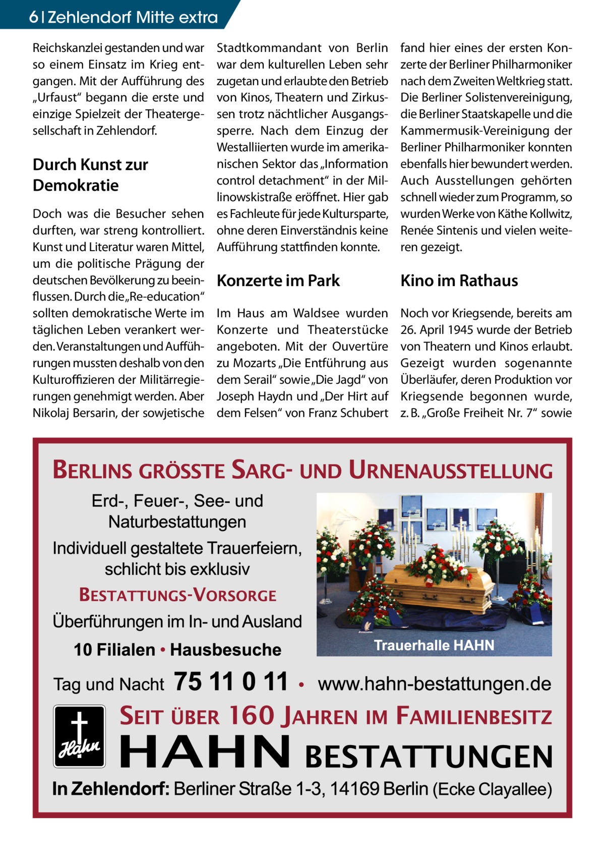 6 Zehlendorf Mitte extra Reichskanzlei gestanden und war so einem Einsatz im Krieg entgangen. Mit der Aufführung des „Urfaust“ begann die erste und einzige Spielzeit der Theatergesellschaft in Zehlendorf.  Stadtkommandant von Berlin war dem kulturellen Leben sehr zugetan und erlaubte den Betrieb von Kinos, Theatern und Zirkussen trotz nächtlicher Ausgangssperre. Nach dem Einzug der Westalliierten wurde im amerikanischen Sektor das „Information Durch Kunst zur control detachment“ in der MilDemokratie linowskistraße eröffnet. Hier gab Doch was die Besucher sehen es Fachleute für jede Kultursparte, durften, war streng kontrolliert. ohne deren Einverständnis keine Kunst und Literatur waren Mittel, Aufführung stattfinden konnte. um die politische Prägung der deutschen Bevölkerung zu beein- Konzerte im Park flussen. Durch die„Re-education“ sollten demokratische Werte im Im Haus am Waldsee wurden täglichen Leben verankert wer- Konzerte und Theaterstücke den. Veranstaltungen und Auffüh- angeboten. Mit der Ouvertüre rungen mussten deshalb von den zu Mozarts „Die Entführung aus Kulturoffizieren der Militärregie- dem Serail“ sowie „Die Jagd“ von rungen genehmigt werden. Aber Joseph Haydn und „Der Hirt auf Nikolaj Bersarin, der sowjetische dem Felsen“ von Franz Schubert  fand hier eines der ersten Konzerte der Berliner Philharmoniker nach dem Zweiten Weltkrieg statt. Die Berliner Solistenvereinigung, die Berliner Staatskapelle und die Kammermusik-Vereinigung der Berliner Philharmoniker konnten ebenfalls hier bewundert werden. Auch Ausstellungen gehörten schnell wieder zum Programm, so wurden Werke von Käthe Kollwitz, Renée Sintenis und vielen weiteren gezeigt.  Kino im Rathaus Noch vor Kriegsende, bereits am 26. April 1945 wurde der Betrieb von Theatern und Kinos erlaubt. Gezeigt wurden sogenannte Überläufer, deren Produktion vor Kriegsende begonnen wurde, z. B. „Große Freiheit Nr. 7“ sowie