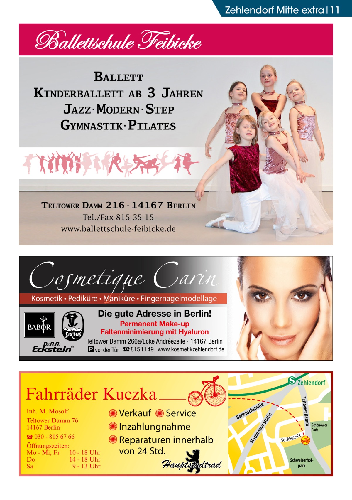 Zehlendorf Mitte extra 11  BALLETT KINDERBALLETT AB 3 JAHREN JAZZ·MODERN·STEP GYMNASTIK·PILATES  TELTOWER DAMM 216·14167 BERLIN Tel./Fax 815 35 15 www.ballettschule-feibicke.de  Cosmetique Carin  Kosmetik • Pediküre • Maniküre • Fingernagelmodellage  Die gute Adresse in Berlin! Permanent Make-up Faltenminimierung mit Hyaluron Teltower Damm 266a/Ecke Andréezeile · 14167 Berlin � vor der Tür ☎ 815 11 49 www.kosmetikzehlendorf.de  raß e  ow er S t Ma chn  Schönower Park  Schweizerhofpark  Str.  djery  str.  str.  Hand  ra ße  h rauc  Hauptstadtrad  S c hä d e s t  Mühlenstr Prinz  e raß  chst  leps  Ber  mm  Verkauf Service Inzahlungnahme Reparaturen innerhalb von 24 Std.  udstr.  Gertra  Inh. M. Mosolf Teltower Damm 76 14167 Berlin ☎ 030 - 815 67 66 Öffnungszeiten: Mo - Mi, Fr 10 - 18 Uhr Do 14 - 18 Uhr Sa 9 - 13 Uhr  Teltower Da  Fahrräder Kuczka  n e Stub  Zehlendorf