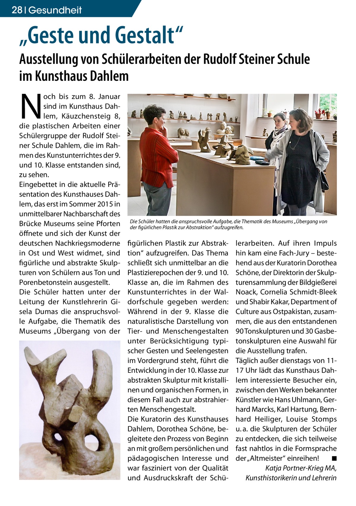 28 Gesundheit  „Geste und Gestalt“  Ausstellung von Schülerarbeiten der Rudolf Steiner Schule im Kunsthaus Dahlem  N  och bis zum 8.  Januar sind im Kunsthaus Dahlem, Käuzchensteig  8, die plastischen Arbeiten einer Schülergruppe der Rudolf Steiner Schule Dahlem, die im Rahmen des Kunstunterrichtes der 9. und 10. Klasse entstanden sind, zu sehen. Eingebettet in die aktuelle Präsentation des Kunsthauses Dahlem, das erst im Sommer 2015 in unmittelbarer Nachbarschaft des Brücke Museums seine Pforten öffnete und sich der Kunst der deutschen Nachkriegsmoderne in Ost und West widmet, sind figürliche und abstrakte Skulpturen von Schülern aus Ton und Porenbetonstein ausgestellt. Die Schüler hatten unter der Leitung der Kunstlehrerin Gisela Dumas die anspruchsvolle Aufgabe, die Thematik des Museums „Übergang von der  Die Schüler hatten die anspruchsvolle Aufgabe, die Thematik des Museums „Übergang von der figürlichen Plastik zur Abstraktion“ aufzugreifen.  figürlichen Plastik zur Abstraktion“ aufzugreifen. Das Thema schließt sich unmittelbar an die Plastizierepochen der 9. und 10. Klasse an, die im Rahmen des Kunstunterrichtes in der Waldorfschule gegeben werden: Während in der 9. Klasse die naturalistische Darstellung von Tier- und Menschengestalten unter Berücksichtigung typischer Gesten und Seelengesten im Vordergrund steht, führt die Entwicklung in der 10. Klasse zur abstrakten Skulptur mit kristallinen und organischen Formen, in diesem Fall auch zur abstrahierten Menschengestalt. Die Kuratorin des Kunsthauses Dahlem, Dorothea Schöne, begleitete den Prozess von Beginn an mit großem persönlichen und pädagogischen Interesse und war fasziniert von der Qualität und Ausdruckskraft der Schü lerarbeiten. Auf ihren Impuls hin kam eine Fach-Jury – bestehend aus der Kuratorin Dorothea Schöne, der Direktorin der Skulpturensammlung der Bildgießerei Noack, Cornelia Schmidt-Bleek und Shabir Kakar, Department of Culture aus Ostpakistan, zusammen, die aus den entstandenen 90 Tonskulpturen und 30 Gasbetonskulpturen eine Auswahl für die Ausstellung trafen. Täglich außer dienstags von 1117 Uhr lädt das Kunsthaus Dahlem interessierte Besucher ein, zwischen den Werken bekannter Künstler wie Hans Uhlmann, Gerhard Marcks, Karl Hartung, Bernhard Heiliger, Louise Stomps u. a. die Skulpturen der Schüler zu entdecken, die sich teilweise fast nahtlos in die Formsprache der „Altmeister“ einreihen!� ◾ Katja Portner-Krieg MA, Kunsthistorikerin und Lehrerin