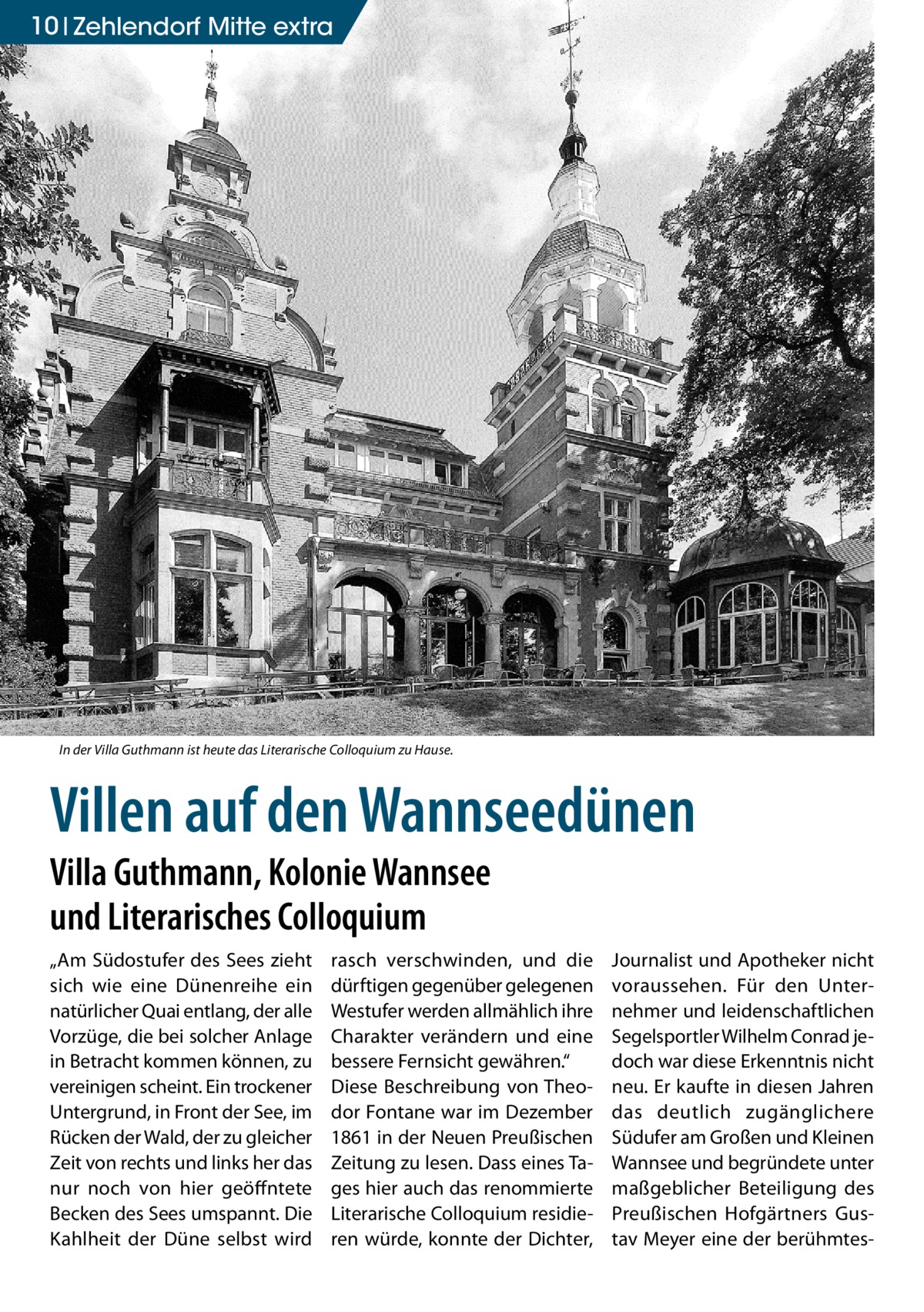 10 Zehlendorf Mitte extra  In der Villa Guthmann ist heute das Literarische Colloquium zu Hause.  Villen auf den Wannseedünen Villa Guthmann, Kolonie Wannsee und Literarisches Colloquium „Am Südostufer des Sees zieht sich wie eine Dünenreihe ein natürlicher Quai entlang, der alle Vorzüge, die bei solcher Anlage in Betracht kommen können, zu vereinigen scheint. Ein trockener Untergrund, in Front der See, im Rücken der Wald, der zu gleicher Zeit von rechts und links her das nur noch von hier geöffntete Becken des Sees umspannt. Die Kahlheit der Düne selbst wird  rasch verschwinden, und die dürftigen gegenüber gelegenen Westufer werden allmählich ihre Charakter verändern und eine bessere Fernsicht gewähren.“ Diese Beschreibung von Theodor Fontane war im Dezember 1861 in der Neuen Preußischen Zeitung zu lesen. Dass eines Tages hier auch das renommierte Literarische Colloquium residieren würde, konnte der Dichter,  Journalist und Apotheker nicht voraussehen. Für den Unternehmer und leidenschaftlichen Segelsportler Wilhelm Conrad jedoch war diese Erkenntnis nicht neu. Er kaufte in diesen Jahren das deutlich zugänglichere Südufer am Großen und Kleinen Wannsee und begründete unter maßgeblicher Beteiligung des Preußischen Hofgärtners Gustav Meyer eine der berühmte